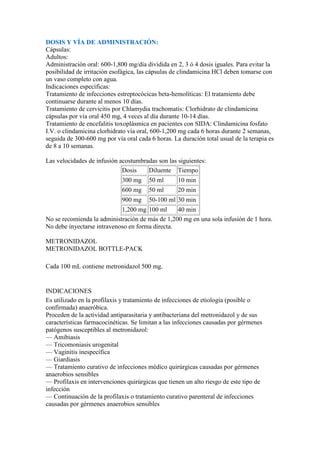DOSIS Y VÍA DE ADMINISTRACIÓN:
Cápsulas:
Adultos:
Administración oral: 600-1,800 mg/día dividida en 2, 3 ó 4 dosis iguales. Para evitar la
posibilidad de irritación esofágica, las cápsulas de clindamicina HCl deben tomarse con
un vaso completo con agua.
Indicaciones específicas:
Tratamiento de infecciones estreptocócicas beta-hemolíticas: El tratamiento debe
continuarse durante al menos 10 días.
Tratamiento de cervicitis por Chlamydia trachomatis: Clorhidrato de clindamicina
cápsulas por vía oral 450 mg, 4 veces al día durante 10-14 días.
Tratamiento de encefalitis toxoplásmica en pacientes con SIDA: Clindamicina fosfato
I.V. o clindamicina clorhidrato vía oral, 600-1,200 mg cada 6 horas durante 2 semanas,
seguida de 300-600 mg por vía oral cada 6 horas. La duración total usual de la terapia es
de 8 a 10 semanas.

Las velocidades de infusión acostumbradas son las siguientes:
                             Dosis    Diluente Tiempo
                             300 mg     50 ml      10 min
                             600 mg     50 ml      20 min
                             900 mg     50-100 ml 30 min
                            1,200 mg 100 ml      40 min
No se recomienda la administración de más de 1,200 mg en una sola infusión de 1 hora.
No debe inyectarse intravenoso en forma directa.

METRONIDAZOL
METRONIDAZOL BOTTLE-PACK

Cada 100 mL contiene metronidazol 500 mg.


INDICACIONES
Es utilizado en la profilaxis y tratamiento de infecciones de etiología (posible o
confirmada) anaeróbica.
Proceden de la actividad antiparasitaria y antibacteriana del metronidazol y de sus
características farmacocinéticas. Se limitan a las infecciones causadas por gérmenes
patógenos susceptibles al metronidazol:
— Amibiasis
— Tricomoniasis urogenital
— Vaginitis inespecífica
— Giardiasis
— Tratamiento curativo de infecciones médico quirúrgicas causadas por gérmenes
anaerobios sensibles
— Profilaxis en intervenciones quirúrgicas que tienen un alto riesgo de este tipo de
infección
— Continuación de la profilaxis o tratamiento curativo parenteral de infecciones
causadas por gérmenes anaerobios sensibles
 