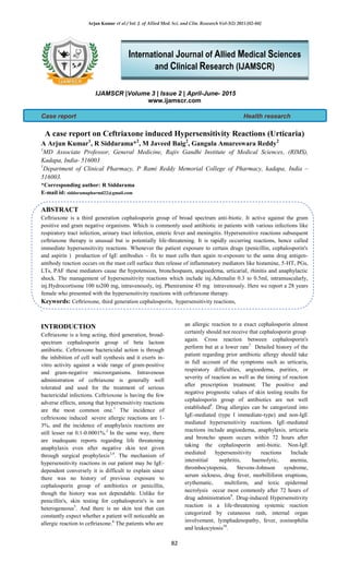 Arjun Kumar et al / Int. J. of Allied Med. Sci. and Clin. Research Vol-3(2) 2015 [82-84]
82
IJAMSCR |Volume 3 | Issue 2 | April-June- 2015
www.ijamscr.com
Case report Health research
A case report on Ceftriaxone induced Hypersensitivity Reactions (Urticaria)
A Arjun Kumar1
, R Siddarama*2
, M Javeed Baig2
, Gangula Amareswara Reddy2
1
MD Associate Professor, General Medicine, Rajiv Gandhi Institute of Medical Sciences, (RIMS),
Kadapa, India- 516003
1
Department of Clinical Pharmacy, P Rami Reddy Memorial College of Pharmacy, kadapa, India –
516003.
*Corresponding author: R Siddarama
E-mail id: siddaramapharmd22@gmail.com
ABSTRACT
Ceftriaxone is a third generation cephalosporin group of broad spectrum anti-biotic. It active against the gram
positive and gram negative organisms. Which is commonly used antibiotic in patients with various infections like
respiratory tract infection, urinary tract infection, enteric fever and meningitis. Hypersensitive reactions subsequent
ceftriaxone therapy is unusual but is potentially life-threatening. It is rapidly occurring reactions, hence called
immediate hypersensitivity reactions. Whenever the patient exposure to certain drugs (penicillin, cephalosporin's
and aspirin ) production of IgE antibodies – fix to mast cells then again re-exposure to the same drug antigen-
antibody reaction occurs on the mast cell surface then release of inflammatory mediators like histamine, 5-HT, PGs,
LTs, PAF these mediators cause the hypotension, bronchospasm, angioedema, urticarial, rhinitis and anaphylactic
shock. The management of hypersensitivity reactions which include inj.Adrenalin 0.3 to 0.5ml, intramuscularly,
inj.Hydrocortisone 100 to200 mg, intravenously, inj. Pheniramine 45 mg intravenously. Here we report a 28 years
female who presented with the hypersensitivity reactions with ceftriaxone therapy.
Keywords: Ceftrioxone, third generation cephalosporin, hypersensitivity reactions,
.
INTRODUCTION
Ceftriaxone is a long acting, third generation, broad-
spectrum cephalosporin group of beta lactom
antibiotic. Ceftrioxone bactericidal action is through
the inhibition of cell wall synthesis and it exerts in-
vitro activity against a wide range of gram-positive
and gram-negative microorganisms. Intravenous
administration of ceftriaxone is generally well
tolerated and used for the treatment of serious
bactericidal infections. Ceftrioxone is having the few
adverse effects, among that hypersensitivity reactions
are the most common one.1
The incidence of
ceftrioxone induced severe allergic reactions are 1-
3%, and the incidence of anaphylaxis reactions are
still lesser rat 0.1-0.0001%.2
In the same way, there
are inadequate reports regarding life threatening
anaphylaxis even after negative skin test given
through surgical prophylaxis3,4
. The mechanism of
hypersensitivity reactions in our patient may be IgE-
dependent conversely it is difficult to explain since
there was no history of previous exposure to
cephalosporin group of antibiotics or penicillin,
though the history was not dependable. Unlike for
penicillin's, skin testing for cephalosporin's is not
heterogeneous5
. And there is no skin test that can
constantly expect whether a patient will noticeable an
allergic reaction to ceftriaxone.6
The patients who are
an allergic reaction to a exact cephalosporin almost
certainly should not receive that cephalosporin group
again. Cross reaction between cephalosporin's
perform but at a lower rate7.
Detailed history of the
patient regarding prior antibiotic allergy should take
in full account of the symptoms such as urticaria,
respiratory difficulties, angioedema, purities, or
severity of reaction as well as the timing of reaction
after prescription treatment. The positive and
negative prognostic values of skin testing results for
cephalosporin group of antibiotics are not well
established8
. Drug allergies can be categorized into
IgE-mediated (type I immediate-type) and non-IgE
mediated hypersensitivity reactions. IgE-mediated
reactions include angioedema, anaphylaxis, urticaria
and broncho spasm occurs within 72 hours after
taking the cephalosporin anti-biotic. Non-IgE
mediated hypersensitivity reactions Include
interstitial nephritis, haemolytic, anemia,
thrombocytopenia, Stevens-Johnson syndrome,
serum sickness, drug fever, morbilliform eruptions,
erythematic, multiform, and toxic epidermal
necrolysis occur most commonly after 72 hours of
drug administration9
. Drug-induced Hypersensitivity
reaction is a life-threatening systemic reaction
categorized by cutaneous rash, internal organ
involvement, lymphadenopathy, fever, eosinophilia
and leukocytosis10
.
International Journal of Allied Medical Sciences
and Clinical Research (IJAMSCR)
 