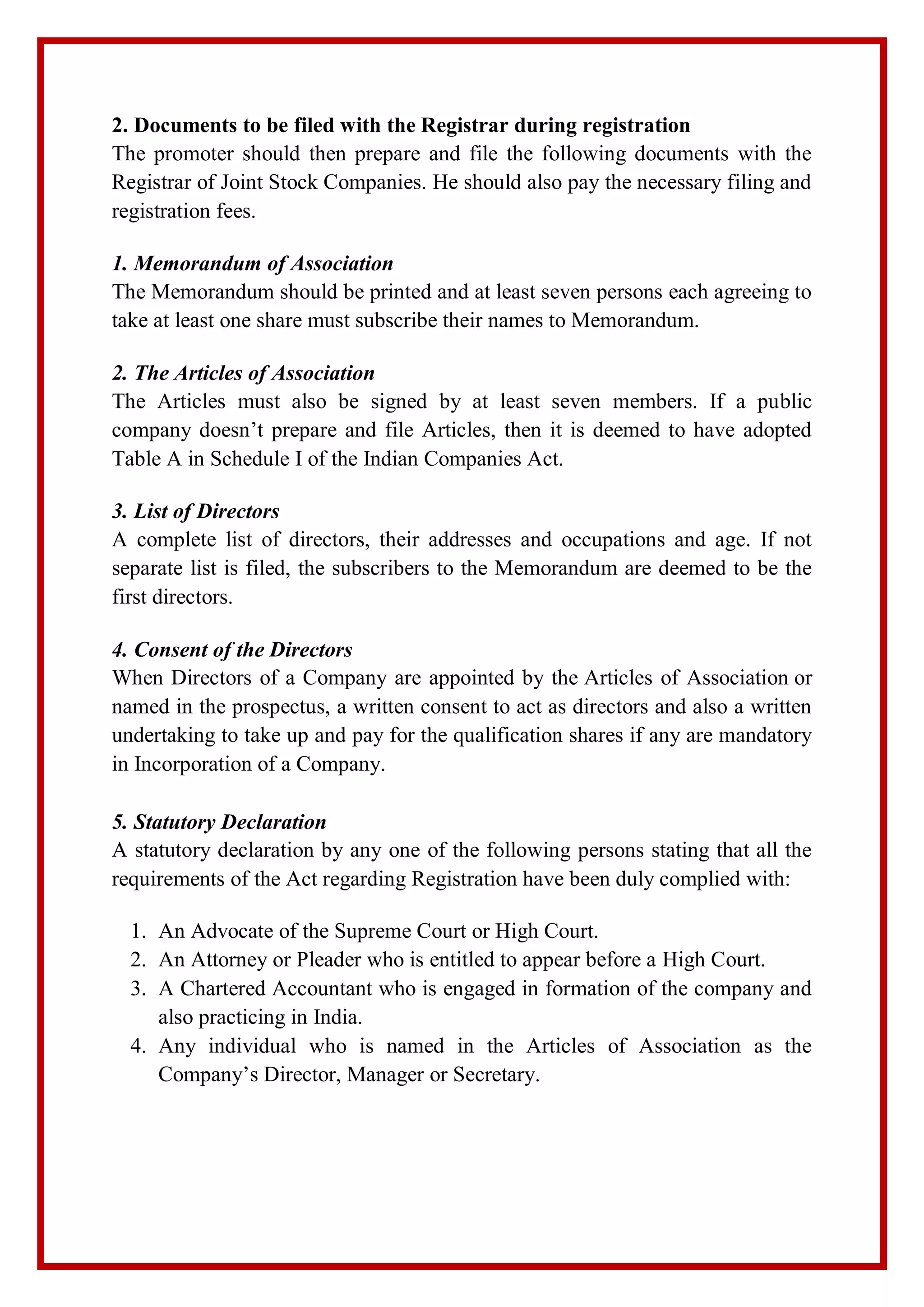 2. Documents to be filed with the Registrar during registration
The promoter should then prepare and file the following documents with the
Registrar of Joint Stock Companies. He should also pay the necessary filing and
registration fees.
1. Memorandum of Association
The Memorandum should be printed and at least seven persons each agreeing to
take at least one share must subscribe their names to Memorandum.
2. The Articles of Association
The Articles must also be signed by at least seven members. If a public
company doesn’t prepare and file Articles, then it is deemed to have adopted
Table A in Schedule I of the Indian Companies Act.
3. List of Directors
A complete list of directors, their addresses and occupations and age. If not
separate list is filed, the subscribers to the Memorandum are deemed to be the
first directors.
4. Consent of the Directors
When Directors of a Company are appointed by the Articles of Association or
named in the prospectus, a written consent to act as directors and also a written
undertaking to take up and pay for the qualification shares if any are mandatory
in Incorporation of a Company.
5. Statutory Declaration
A statutory declaration by any one of the following persons stating that all the
requirements of the Act regarding Registration have been duly complied with:
1. An Advocate of the Supreme Court or High Court.
2. An Attorney or Pleader who is entitled to appear before a High Court.
3. A Chartered Accountant who is engaged in formation of the company and
also practicing in India.
4. Any individual who is named in the Articles of Association as the
Company’s Director, Manager or Secretary.
 