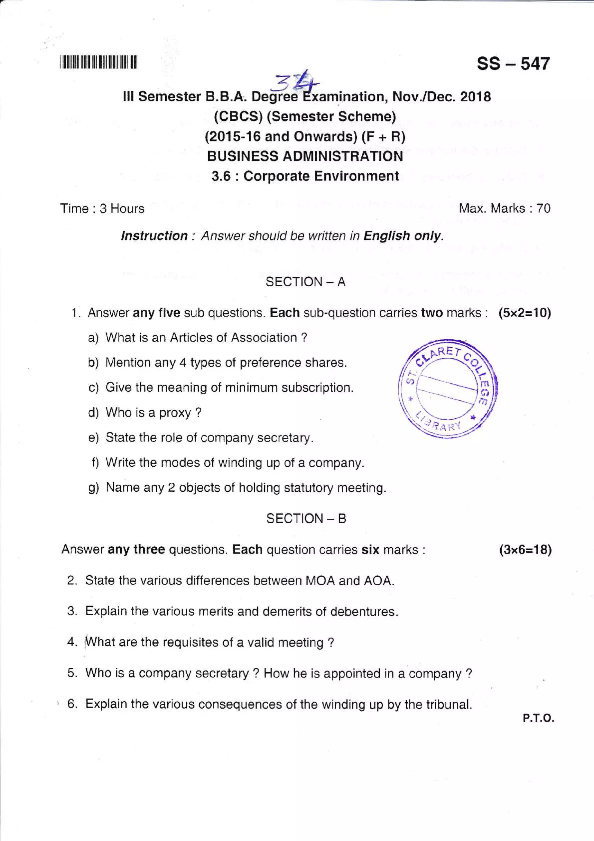 tilIilililililIililIilIiltiltilt _*/ ss - 547
I I I Se mester B. B . x. aert"4^*kL ati o n, N ov./Dec. 20 1 8
(CBCS) (Semester Scheme)
(2015-16 and Onwards) (F + H)
BUSIN ESS ADMINISTHATION
3.6 : Corporate Environment
Time : 3 Hours Max. Marks : 70
lnstructian : Answer should be written in English only.
SECTION _ A
1 . Answer any five sub questions. Each sub-question carries two marks : (5x2=10)
a) What is an Articles of Association ?
b) Mention any 4 types of preference shares.
c) Give the rneaning of minimum subscription.
d) Who is a proxy ?
e) State the role of company secretary.
f) Write the modes of winding up of a company.
g) Name any 2 objects of holding statutory meeting.
SECTION - B
Answer any three questions. Each question carries six marks :
2. State the various differences between MOA and AOA.
3. Explain the various merits and demerits of debentures.
+. fWfrat are the requisites of a valid meeting ?
5. Who is a company secretary ? How he is appointed in a company ?
6. Explain the various consequences of the winding up by the tribunal.
(3x6=18)
P.T.O.
 