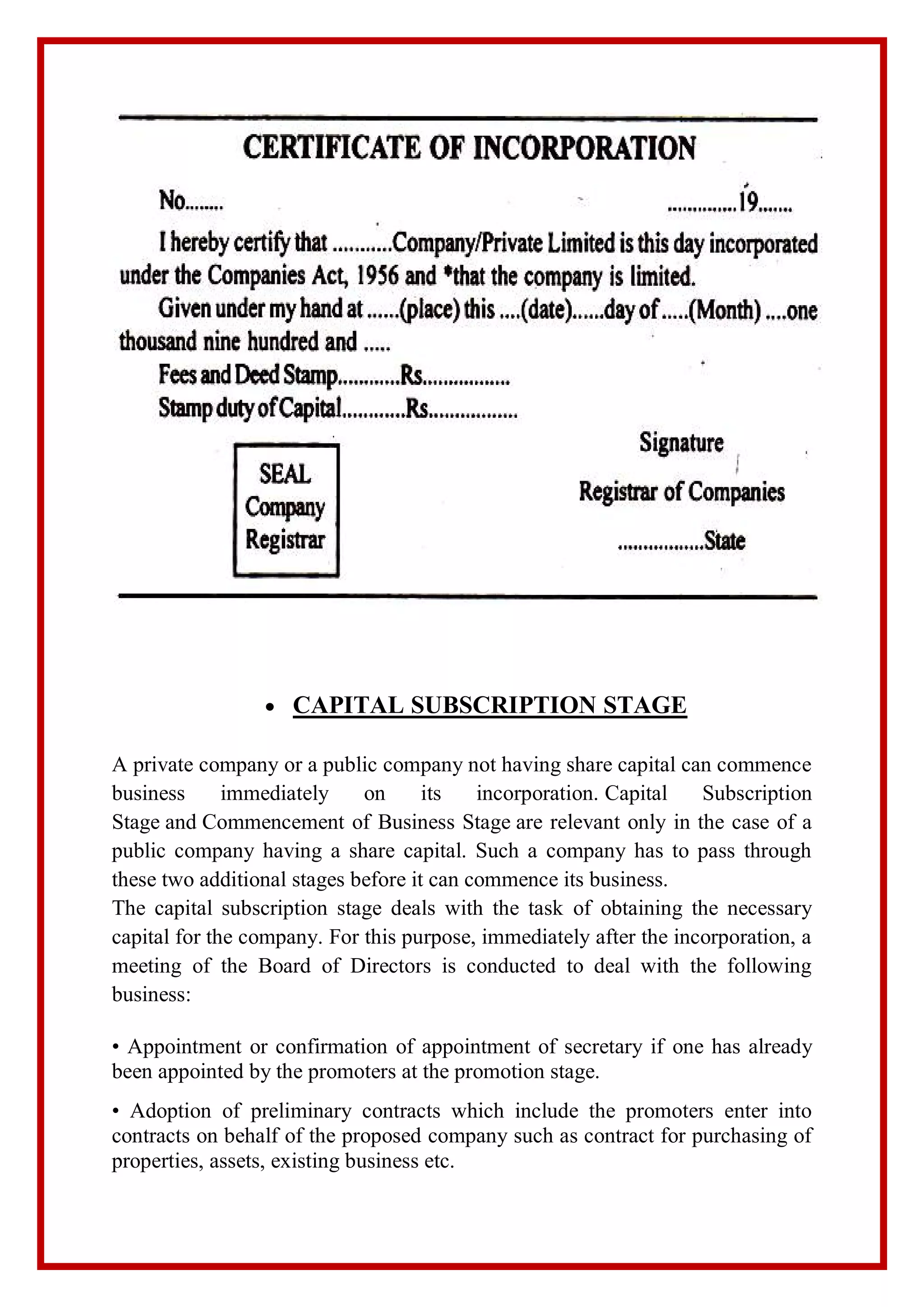  CAPITAL SUBSCRIPTION STAGE
A private company or a public company not having share capital can commence
business immediately on its incorporation. Capital Subscription
Stage and Commencement of Business Stage are relevant only in the case of a
public company having a share capital. Such a company has to pass through
these two additional stages before it can commence its business.
The capital subscription stage deals with the task of obtaining the necessary
capital for the company. For this purpose, immediately after the incorporation, a
meeting of the Board of Directors is conducted to deal with the following
business:
• Appointment or confirmation of appointment of secretary if one has already
been appointed by the promoters at the promotion stage.
• Adoption of preliminary contracts which include the promoters enter into
contracts on behalf of the proposed company such as contract for purchasing of
properties, assets, existing business etc.
 