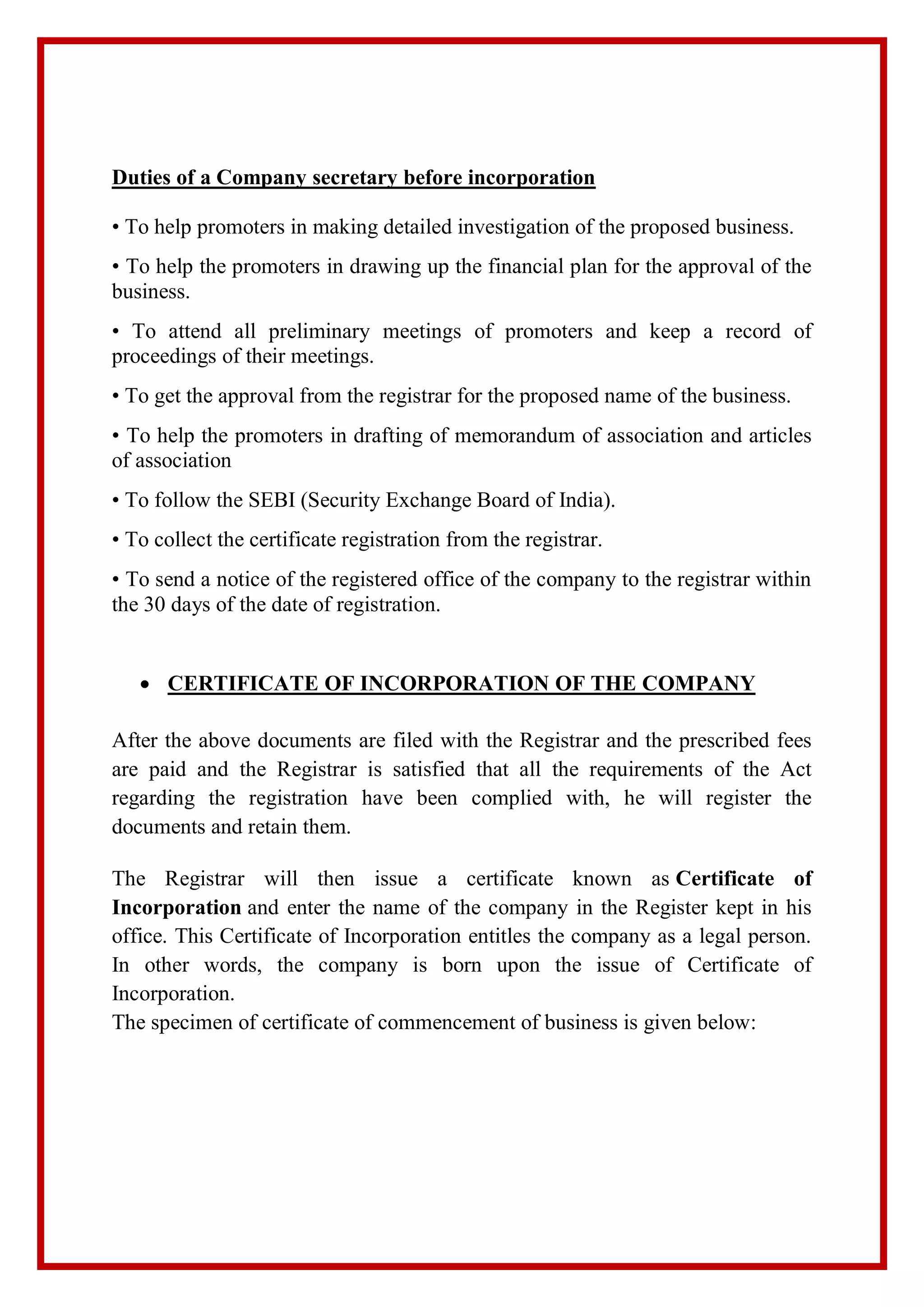 Duties of a Company secretary before incorporation
• To help promoters in making detailed investigation of the proposed business.
• To help the promoters in drawing up the financial plan for the approval of the
business.
• To attend all preliminary meetings of promoters and keep a record of
proceedings of their meetings.
• To get the approval from the registrar for the proposed name of the business.
• To help the promoters in drafting of memorandum of association and articles
of association
• To follow the SEBI (Security Exchange Board of India).
• To collect the certificate registration from the registrar.
• To send a notice of the registered office of the company to the registrar within
the 30 days of the date of registration.
 CERTIFICATE OF INCORPORATION OF THE COMPANY
After the above documents are filed with the Registrar and the prescribed fees
are paid and the Registrar is satisfied that all the requirements of the Act
regarding the registration have been complied with, he will register the
documents and retain them.
The Registrar will then issue a certificate known as Certificate of
Incorporation and enter the name of the company in the Register kept in his
office. This Certificate of Incorporation entitles the company as a legal person.
In other words, the company is born upon the issue of Certificate of
Incorporation.
The specimen of certificate of commencement of business is given below:
 