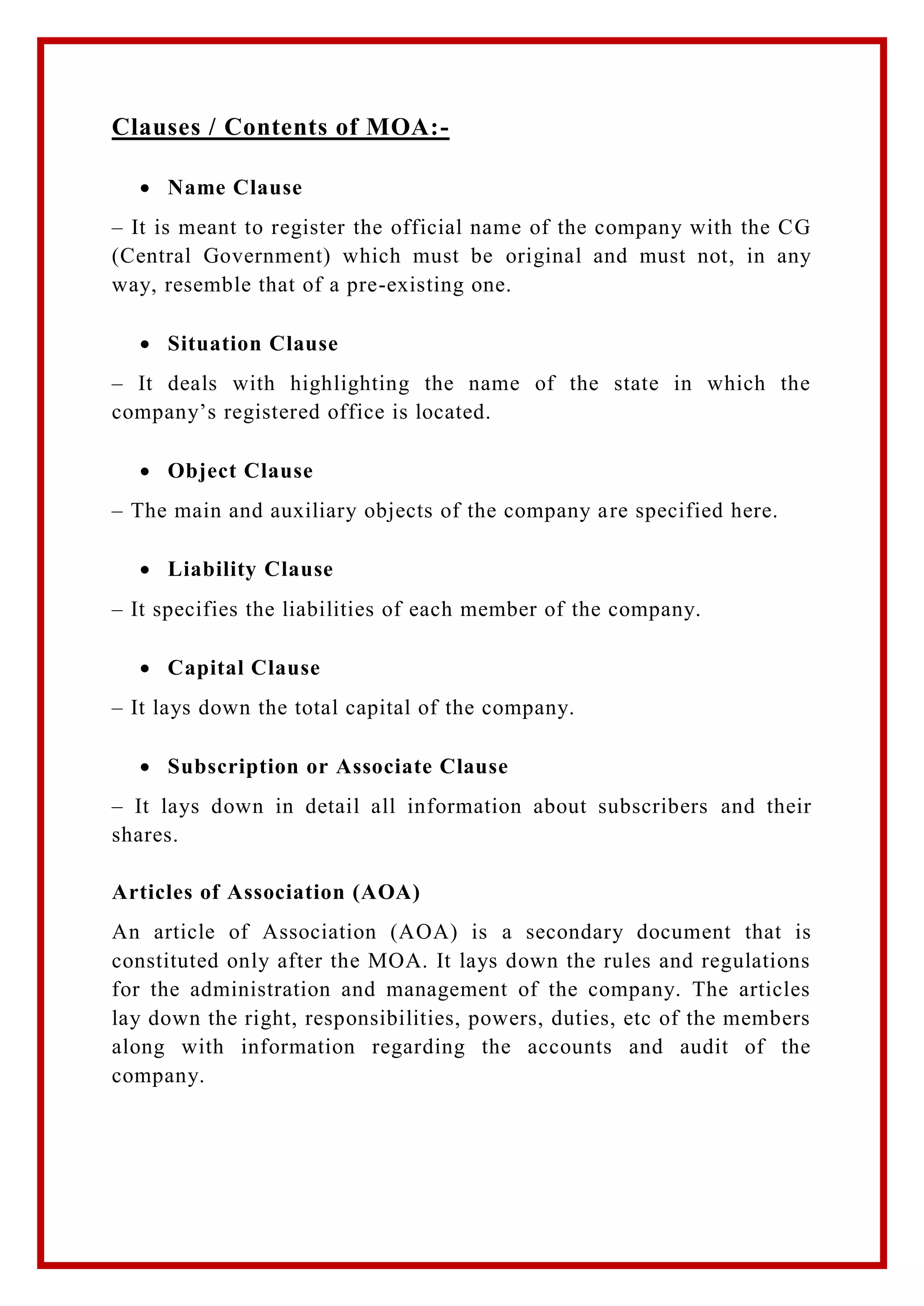 Clauses / Contents of MOA:-
 Name Clause
– It is meant to register the official name of the company with the CG
(Central Government) which must be original and must not, in any
way, resemble that of a pre-existing one.
 Situation Clause
– It deals with highlighting the name of the state in which the
company’s registered office is located.
 Object Clause
– The main and auxiliary objects of the company are specified here.
 Liability Clause
– It specifies the liabilities of each member of the company.
 Capital Clause
– It lays down the total capital of the company.
 Subscription or Associate Clause
– It lays down in detail all information about subscribers and their
shares.
Articles of Association (AOA)
An article of Association (AOA) is a secondary document that is
constituted only after the MOA. It lays down the rules and regulations
for the administration and management of the company. The articles
lay down the right, responsibilities, powers, duties, etc of the members
along with information regarding the accounts and audit of the
company.
 
