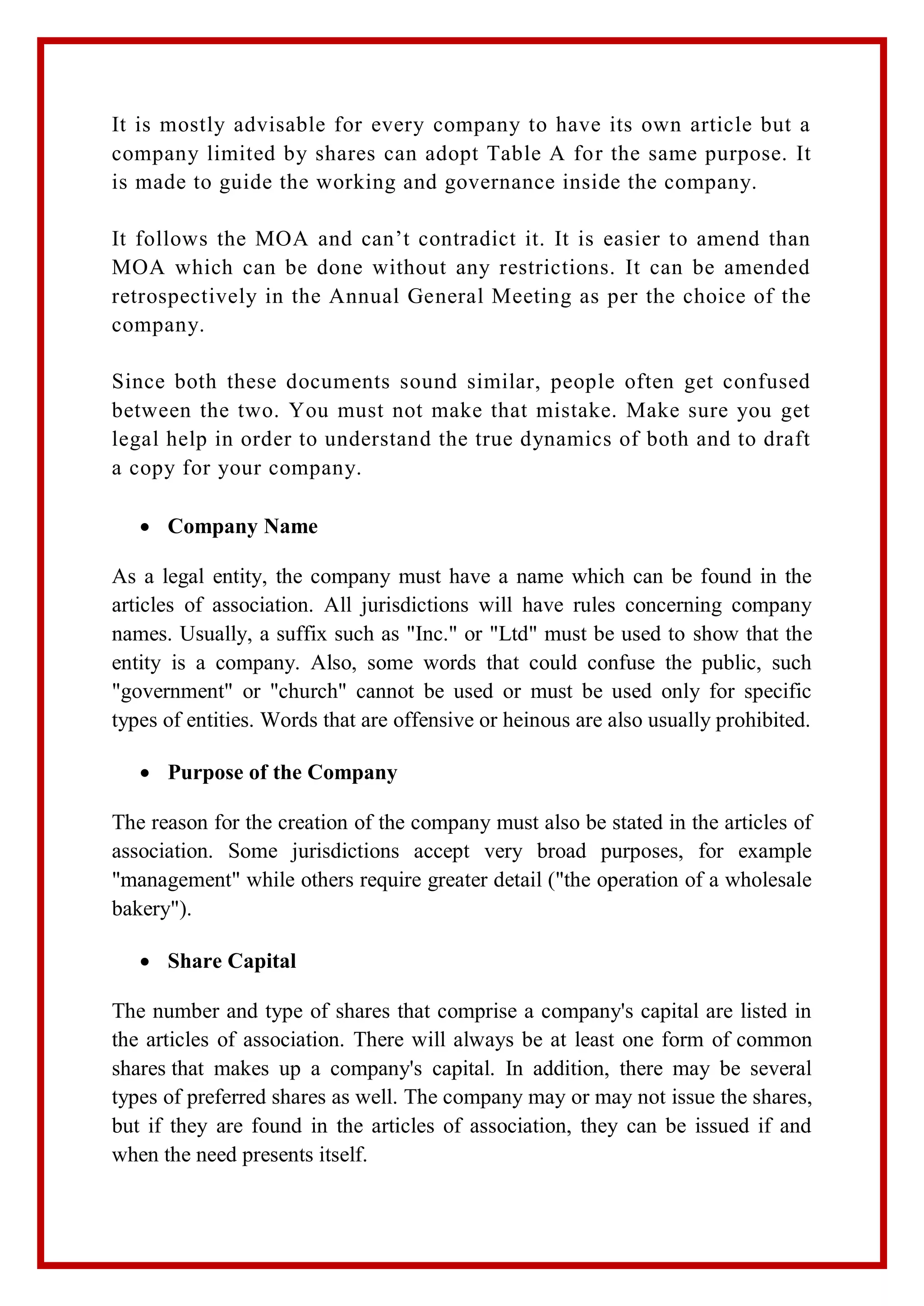 It is mostly advisable for every company to have its own article but a
company limited by shares can adopt Table A for the same purpose. It
is made to guide the working and governance inside the company.
It follows the MOA and can’t contradict it. It is easier to amend than
MOA which can be done without any restrictions. It can be amended
retrospectively in the Annual General Meeting as per the choice of the
company.
Since both these documents sound similar, people often get confused
between the two. You must not make that mistake. Make sure you get
legal help in order to understand the true dynamics of both and to draft
a copy for your company.
 Company Name
As a legal entity, the company must have a name which can be found in the
articles of association. All jurisdictions will have rules concerning company
names. Usually, a suffix such as "Inc." or "Ltd" must be used to show that the
entity is a company. Also, some words that could confuse the public, such
"government" or "church" cannot be used or must be used only for specific
types of entities. Words that are offensive or heinous are also usually prohibited.
 Purpose of the Company
The reason for the creation of the company must also be stated in the articles of
association. Some jurisdictions accept very broad purposes, for example
"management" while others require greater detail ("the operation of a wholesale
bakery").
 Share Capital
The number and type of shares that comprise a company's capital are listed in
the articles of association. There will always be at least one form of common
shares that makes up a company's capital. In addition, there may be several
types of preferred shares as well. The company may or may not issue the shares,
but if they are found in the articles of association, they can be issued if and
when the need presents itself.
 