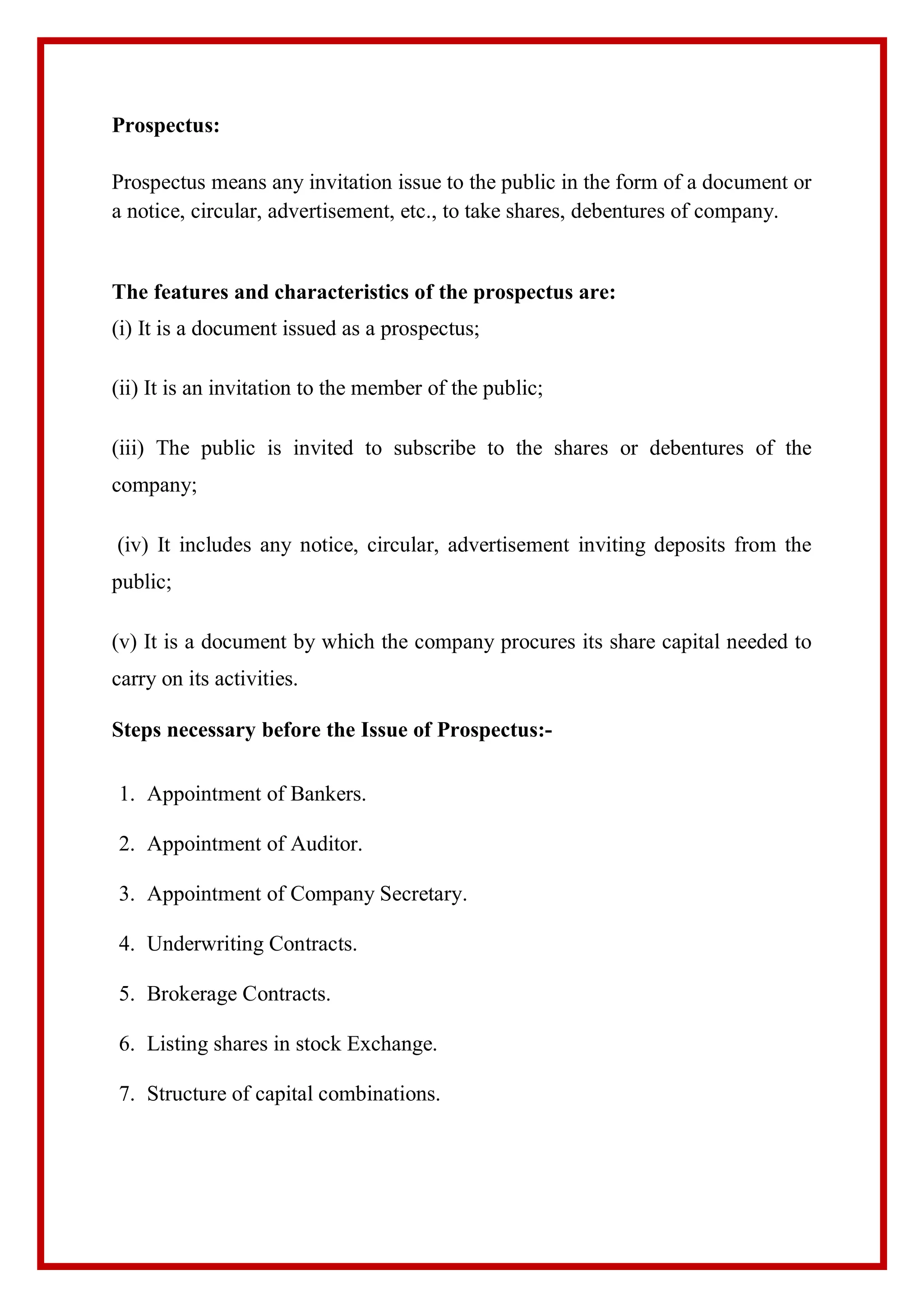 Prospectus:
Prospectus means any invitation issue to the public in the form of a document or
a notice, circular, advertisement, etc., to take shares, debentures of company.
The features and characteristics of the prospectus are:
(i) It is a document issued as a prospectus;
(ii) It is an invitation to the member of the public;
(iii) The public is invited to subscribe to the shares or debentures of the
company;
(iv) It includes any notice, circular, advertisement inviting deposits from the
public;
(v) It is a document by which the company procures its share capital needed to
carry on its activities.
Steps necessary before the Issue of Prospectus:-
1. Appointment of Bankers.
2. Appointment of Auditor.
3. Appointment of Company Secretary.
4. Underwriting Contracts.
5. Brokerage Contracts.
6. Listing shares in stock Exchange.
7. Structure of capital combinations.
 