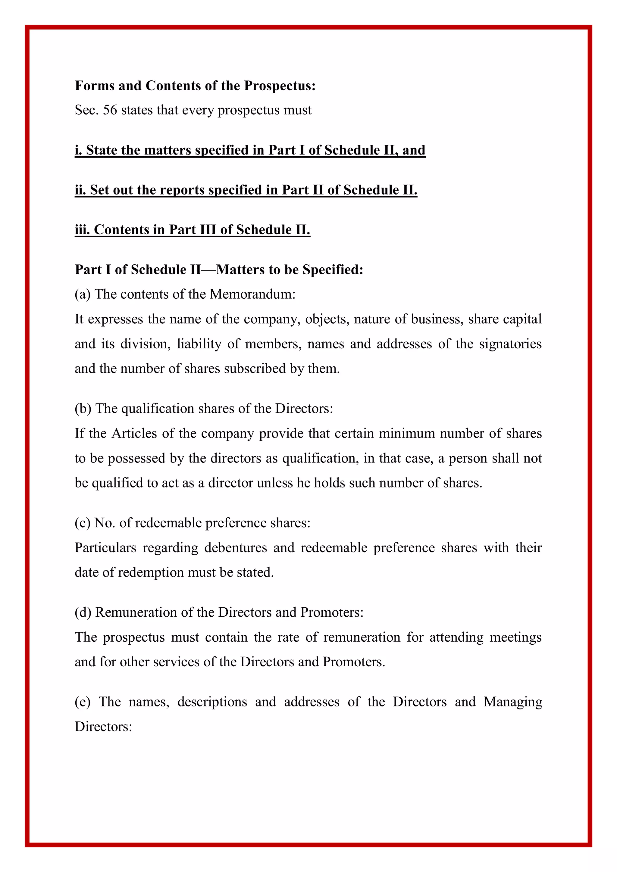 Forms and Contents of the Prospectus:
Sec. 56 states that every prospectus must
i. State the matters specified in Part I of Schedule II, and
ii. Set out the reports specified in Part II of Schedule II.
iii. Contents in Part III of Schedule II.
Part I of Schedule II—Matters to be Specified:
(a) The contents of the Memorandum:
It expresses the name of the company, objects, nature of business, share capital
and its division, liability of members, names and addresses of the signatories
and the number of shares subscribed by them.
(b) The qualification shares of the Directors:
If the Articles of the company provide that certain minimum number of shares
to be possessed by the directors as qualification, in that case, a person shall not
be qualified to act as a director unless he holds such number of shares.
(c) No. of redeemable preference shares:
Particulars regarding debentures and redeemable preference shares with their
date of redemption must be stated.
(d) Remuneration of the Directors and Promoters:
The prospectus must contain the rate of remuneration for attending meetings
and for other services of the Directors and Promoters.
(e) The names, descriptions and addresses of the Directors and Managing
Directors:
 