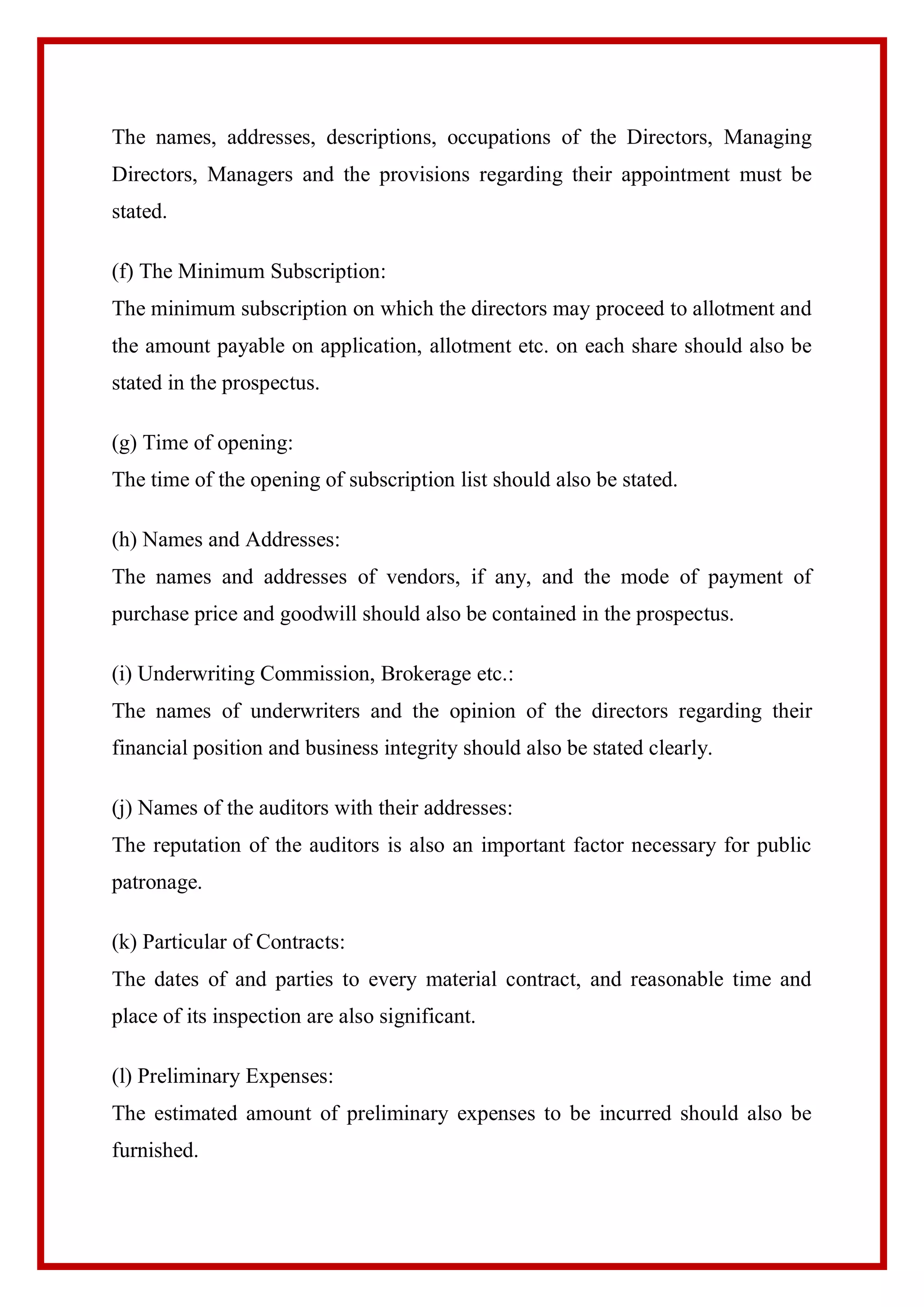 The names, addresses, descriptions, occupations of the Directors, Managing
Directors, Managers and the provisions regarding their appointment must be
stated.
(f) The Minimum Subscription:
The minimum subscription on which the directors may proceed to allotment and
the amount payable on application, allotment etc. on each share should also be
stated in the prospectus.
(g) Time of opening:
The time of the opening of subscription list should also be stated.
(h) Names and Addresses:
The names and addresses of vendors, if any, and the mode of payment of
purchase price and goodwill should also be contained in the prospectus.
(i) Underwriting Commission, Brokerage etc.:
The names of underwriters and the opinion of the directors regarding their
financial position and business integrity should also be stated clearly.
(j) Names of the auditors with their addresses:
The reputation of the auditors is also an important factor necessary for public
patronage.
(k) Particular of Contracts:
The dates of and parties to every material contract, and reasonable time and
place of its inspection are also significant.
(l) Preliminary Expenses:
The estimated amount of preliminary expenses to be incurred should also be
furnished.
 