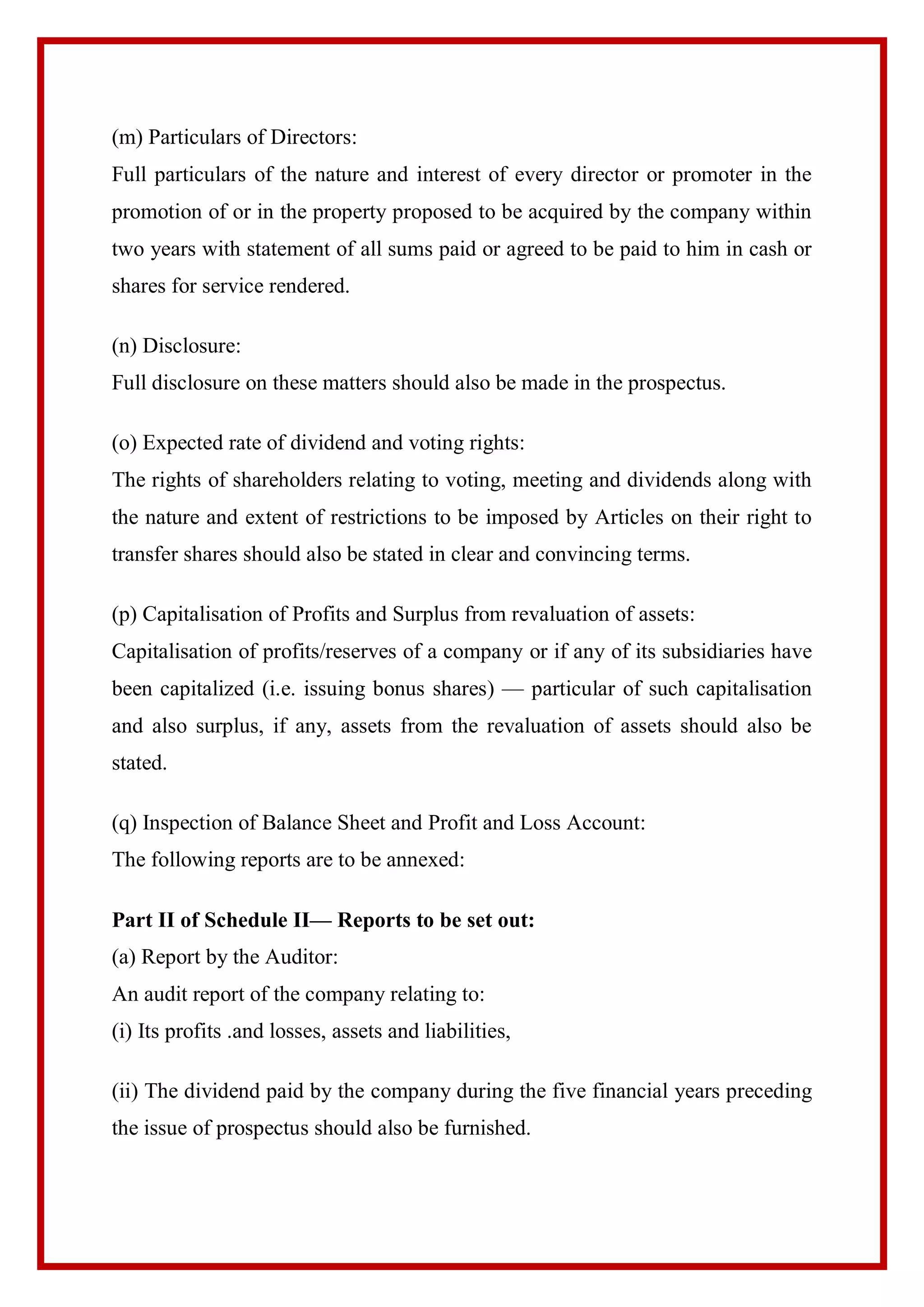 (m) Particulars of Directors:
Full particulars of the nature and interest of every director or promoter in the
promotion of or in the property proposed to be acquired by the company within
two years with statement of all sums paid or agreed to be paid to him in cash or
shares for service rendered.
(n) Disclosure:
Full disclosure on these matters should also be made in the prospectus.
(o) Expected rate of dividend and voting rights:
The rights of shareholders relating to voting, meeting and dividends along with
the nature and extent of restrictions to be imposed by Articles on their right to
transfer shares should also be stated in clear and convincing terms.
(p) Capitalisation of Profits and Surplus from revaluation of assets:
Capitalisation of profits/reserves of a company or if any of its subsidiaries have
been capitalized (i.e. issuing bonus shares) — particular of such capitalisation
and also surplus, if any, assets from the revaluation of assets should also be
stated.
(q) Inspection of Balance Sheet and Profit and Loss Account:
The following reports are to be annexed:
Part II of Schedule II— Reports to be set out:
(a) Report by the Auditor:
An audit report of the company relating to:
(i) Its profits .and losses, assets and liabilities,
(ii) The dividend paid by the company during the five financial years preceding
the issue of prospectus should also be furnished.
 