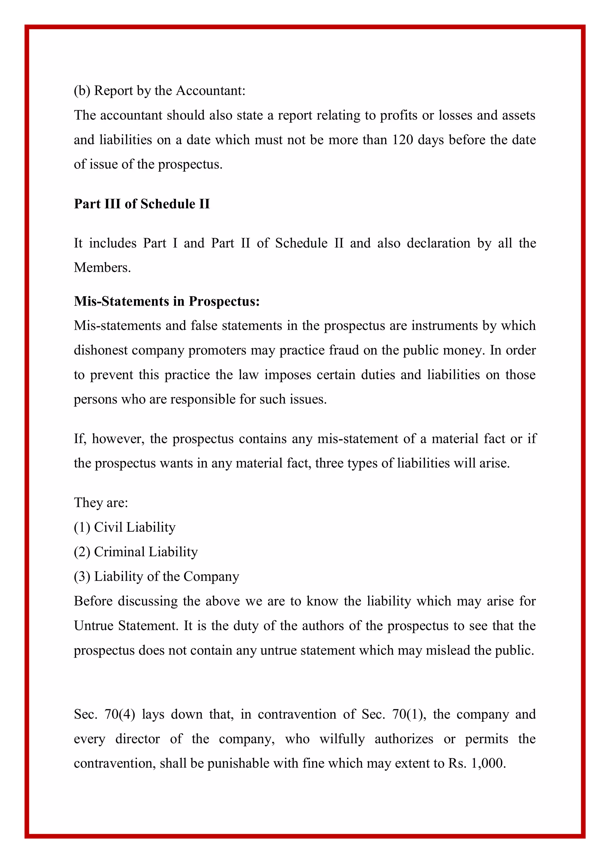 (b) Report by the Accountant:
The accountant should also state a report relating to profits or losses and assets
and liabilities on a date which must not be more than 120 days before the date
of issue of the prospectus.
Part III of Schedule II
It includes Part I and Part II of Schedule II and also declaration by all the
Members.
Mis-Statements in Prospectus:
Mis-statements and false statements in the prospectus are instruments by which
dishonest company promoters may practice fraud on the public money. In order
to prevent this practice the law imposes certain duties and liabilities on those
persons who are responsible for such issues.
If, however, the prospectus contains any mis-statement of a material fact or if
the prospectus wants in any material fact, three types of liabilities will arise.
They are:
(1) Civil Liability
(2) Criminal Liability
(3) Liability of the Company
Before discussing the above we are to know the liability which may arise for
Untrue Statement. It is the duty of the authors of the prospectus to see that the
prospectus does not contain any untrue statement which may mislead the public.
Sec. 70(4) lays down that, in contravention of Sec. 70(1), the company and
every director of the company, who wilfully authorizes or permits the
contravention, shall be punishable with fine which may extent to Rs. 1,000.
 