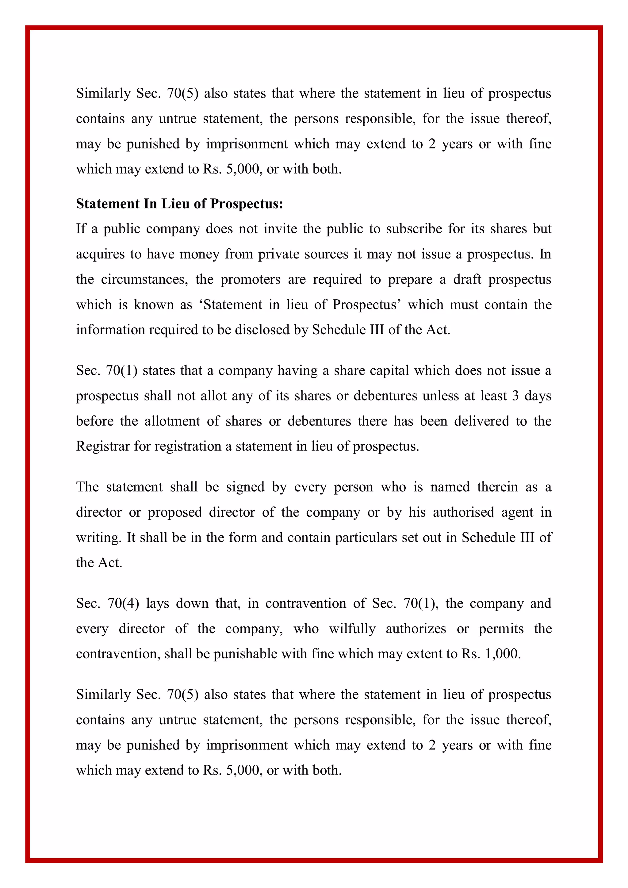 Similarly Sec. 70(5) also states that where the statement in lieu of prospectus
contains any untrue statement, the persons responsible, for the issue thereof,
may be punished by imprisonment which may extend to 2 years or with fine
which may extend to Rs. 5,000, or with both.
Statement In Lieu of Prospectus:
If a public company does not invite the public to subscribe for its shares but
acquires to have money from private sources it may not issue a prospectus. In
the circumstances, the promoters are required to prepare a draft prospectus
which is known as ‘Statement in lieu of Prospectus’ which must contain the
information required to be disclosed by Schedule III of the Act.
Sec. 70(1) states that a company having a share capital which does not issue a
prospectus shall not allot any of its shares or debentures unless at least 3 days
before the allotment of shares or debentures there has been delivered to the
Registrar for registration a statement in lieu of prospectus.
The statement shall be signed by every person who is named therein as a
director or proposed director of the company or by his authorised agent in
writing. It shall be in the form and contain particulars set out in Schedule III of
the Act.
Sec. 70(4) lays down that, in contravention of Sec. 70(1), the company and
every director of the company, who wilfully authorizes or permits the
contravention, shall be punishable with fine which may extent to Rs. 1,000.
Similarly Sec. 70(5) also states that where the statement in lieu of prospectus
contains any untrue statement, the persons responsible, for the issue thereof,
may be punished by imprisonment which may extend to 2 years or with fine
which may extend to Rs. 5,000, or with both.
 