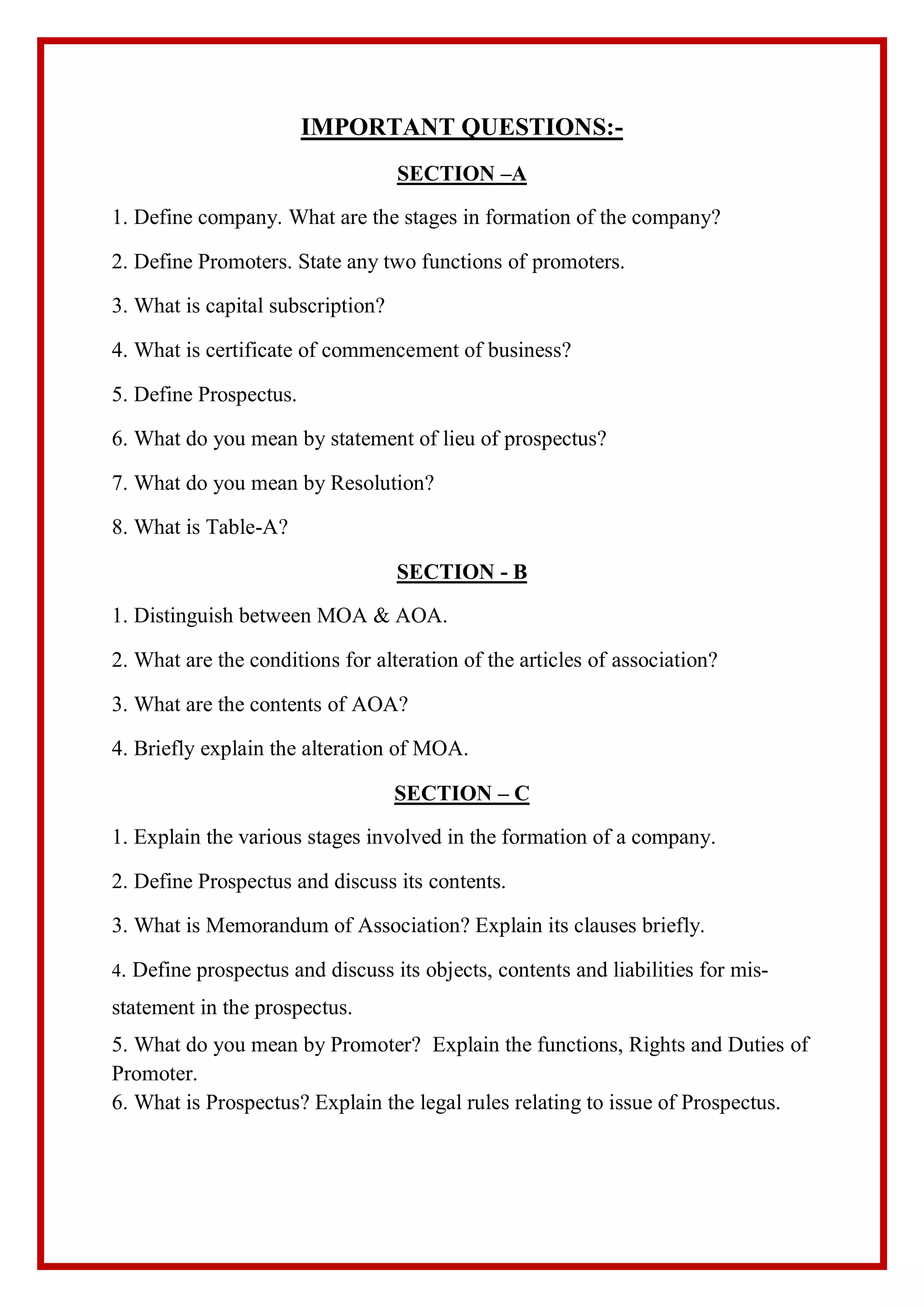 IMPORTANT QUESTIONS:-
SECTION –A
1. Define company. What are the stages in formation of the company?
2. Define Promoters. State any two functions of promoters.
3. What is capital subscription?
4. What is certificate of commencement of business?
5. Define Prospectus.
6. What do you mean by statement of lieu of prospectus?
7. What do you mean by Resolution?
8. What is Table-A?
SECTION - B
1. Distinguish between MOA & AOA.
2. What are the conditions for alteration of the articles of association?
3. What are the contents of AOA?
4. Briefly explain the alteration of MOA.
SECTION – C
1. Explain the various stages involved in the formation of a company.
2. Define Prospectus and discuss its contents.
3. What is Memorandum of Association? Explain its clauses briefly.
4. Define prospectus and discuss its objects, contents and liabilities for mis-
statement in the prospectus.
5. What do you mean by Promoter? Explain the functions, Rights and Duties of
Promoter.
6. What is Prospectus? Explain the legal rules relating to issue of Prospectus.
 