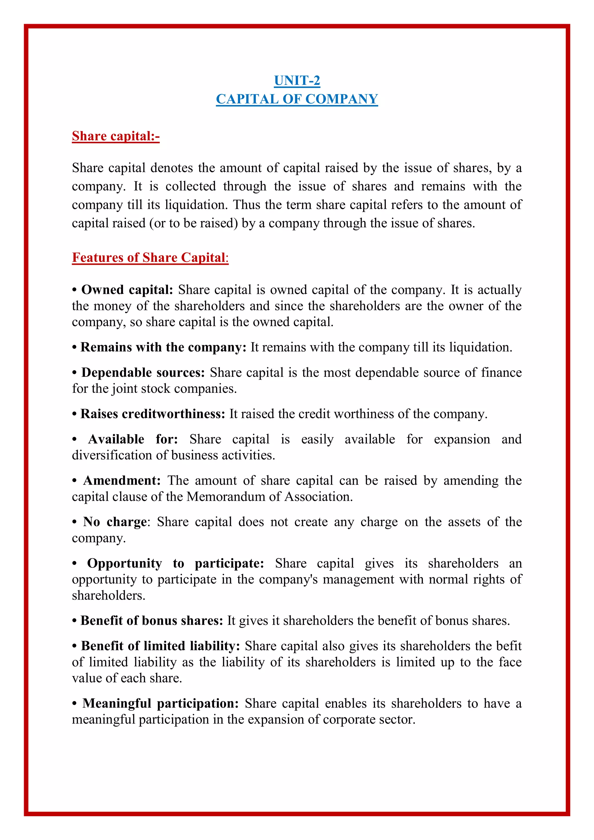 UNIT-2
CAPITAL OF COMPANY
Share capital:-
Share capital denotes the amount of capital raised by the issue of shares, by a
company. It is collected through the issue of shares and remains with the
company till its liquidation. Thus the term share capital refers to the amount of
capital raised (or to be raised) by a company through the issue of shares.
Features of Share Capital:
• Owned capital: Share capital is owned capital of the company. It is actually
the money of the shareholders and since the shareholders are the owner of the
company, so share capital is the owned capital.
• Remains with the company: It remains with the company till its liquidation.
• Dependable sources: Share capital is the most dependable source of finance
for the joint stock companies.
• Raises creditworthiness: It raised the credit worthiness of the company.
• Available for: Share capital is easily available for expansion and
diversification of business activities.
• Amendment: The amount of share capital can be raised by amending the
capital clause of the Memorandum of Association.
• No charge: Share capital does not create any charge on the assets of the
company.
• Opportunity to participate: Share capital gives its shareholders an
opportunity to participate in the company's management with normal rights of
shareholders.
• Benefit of bonus shares: It gives it shareholders the benefit of bonus shares.
• Benefit of limited liability: Share capital also gives its shareholders the befit
of limited liability as the liability of its shareholders is limited up to the face
value of each share.
• Meaningful participation: Share capital enables its shareholders to have a
meaningful participation in the expansion of corporate sector.
 