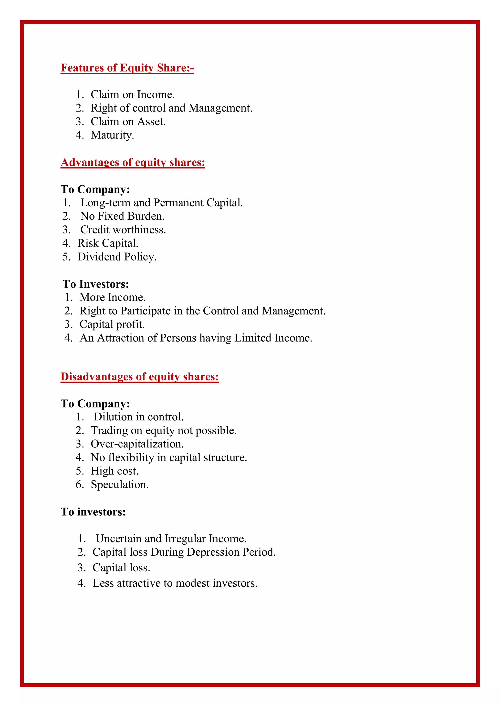 Features of Equity Share:-
1. Claim on Income.
2. Right of control and Management.
3. Claim on Asset.
4. Maturity.
Advantages of equity shares:
To Company:
1. Long-term and Permanent Capital.
2. No Fixed Burden.
3. Credit worthiness.
4. Risk Capital.
5. Dividend Policy.
To Investors:
1. More Income.
2. Right to Participate in the Control and Management.
3. Capital profit.
4. An Attraction of Persons having Limited Income.
Disadvantages of equity shares:
To Company:
1. Dilution in control.
2. Trading on equity not possible.
3. Over-capitalization.
4. No flexibility in capital structure.
5. High cost.
6. Speculation.
To investors:
1. Uncertain and Irregular Income.
2. Capital loss During Depression Period.
3. Capital loss.
4. Less attractive to modest investors.
 