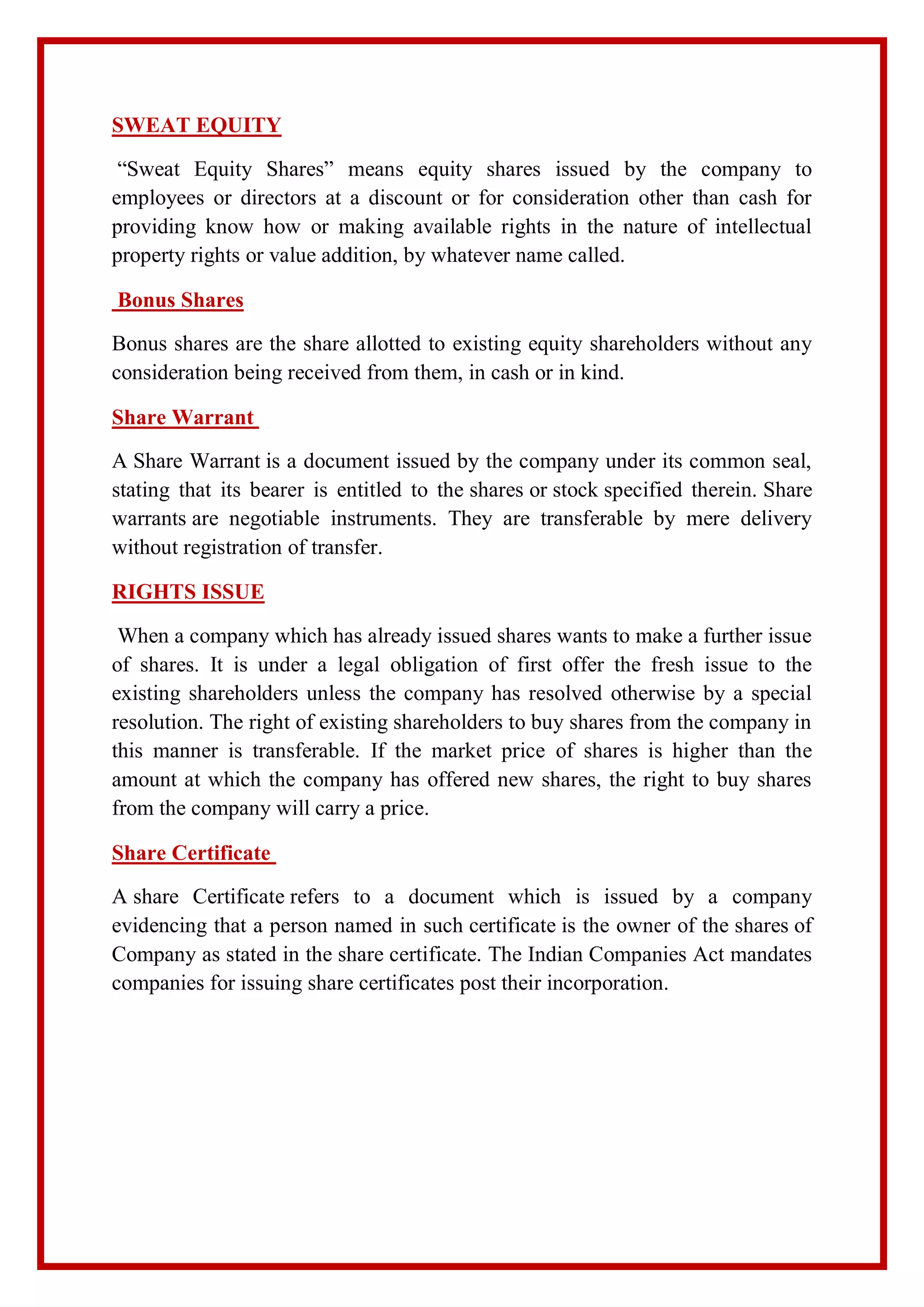 SWEAT EQUITY
“Sweat Equity Shares” means equity shares issued by the company to
employees or directors at a discount or for consideration other than cash for
providing know how or making available rights in the nature of intellectual
property rights or value addition, by whatever name called.
Bonus Shares
Bonus shares are the share allotted to existing equity shareholders without any
consideration being received from them, in cash or in kind.
Share Warrant
A Share Warrant is a document issued by the company under its common seal,
stating that its bearer is entitled to the shares or stock specified therein. Share
warrants are negotiable instruments. They are transferable by mere delivery
without registration of transfer.
RIGHTS ISSUE
When a company which has already issued shares wants to make a further issue
of shares. It is under a legal obligation of first offer the fresh issue to the
existing shareholders unless the company has resolved otherwise by a special
resolution. The right of existing shareholders to buy shares from the company in
this manner is transferable. If the market price of shares is higher than the
amount at which the company has offered new shares, the right to buy shares
from the company will carry a price.
Share Certificate
A share Certificate refers to a document which is issued by a company
evidencing that a person named in such certificate is the owner of the shares of
Company as stated in the share certificate. The Indian Companies Act mandates
companies for issuing share certificates post their incorporation.
 