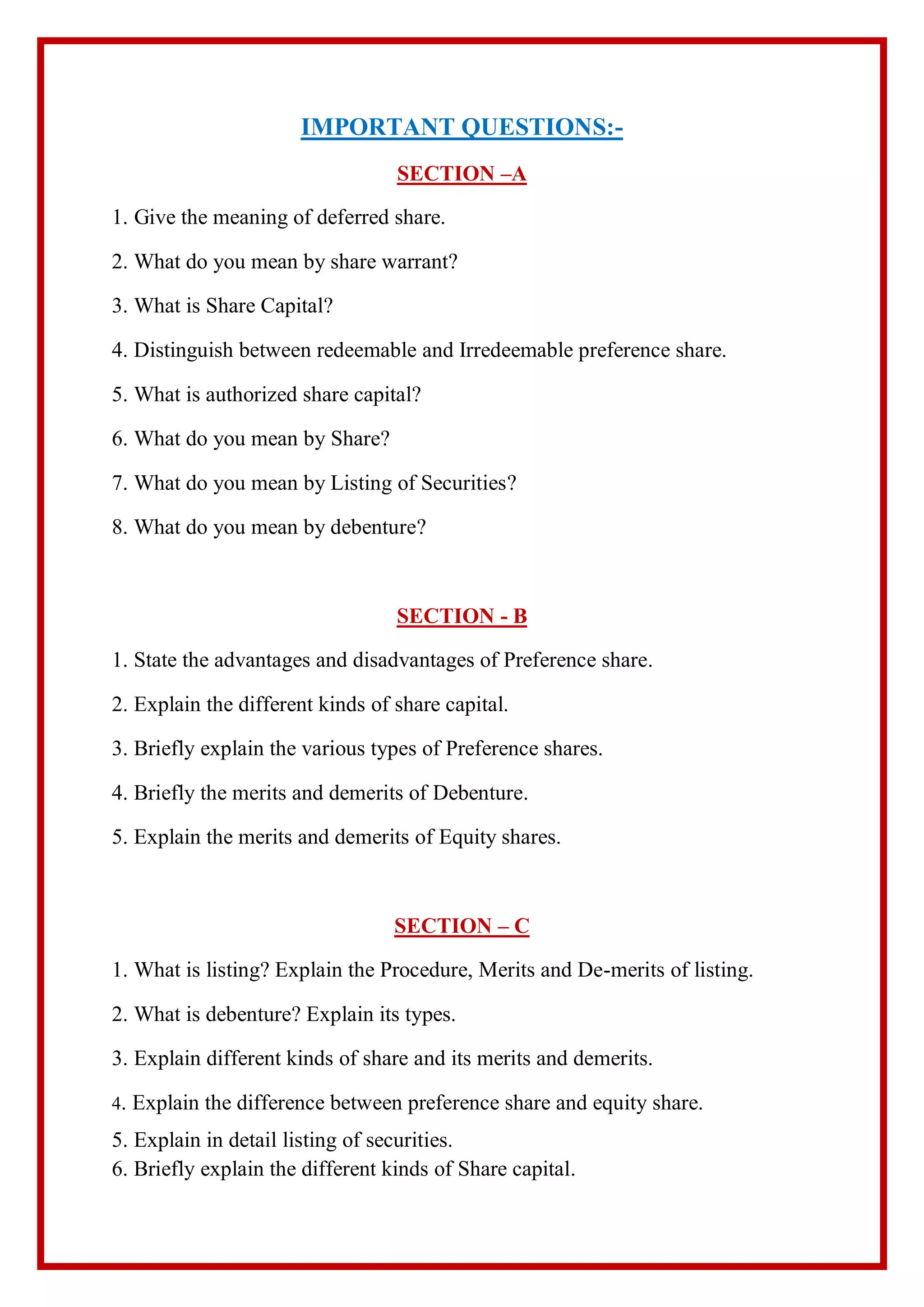 IMPORTANT QUESTIONS:-
SECTION –A
1. Give the meaning of deferred share.
2. What do you mean by share warrant?
3. What is Share Capital?
4. Distinguish between redeemable and Irredeemable preference share.
5. What is authorized share capital?
6. What do you mean by Share?
7. What do you mean by Listing of Securities?
8. What do you mean by debenture?
SECTION - B
1. State the advantages and disadvantages of Preference share.
2. Explain the different kinds of share capital.
3. Briefly explain the various types of Preference shares.
4. Briefly the merits and demerits of Debenture.
5. Explain the merits and demerits of Equity shares.
SECTION – C
1. What is listing? Explain the Procedure, Merits and De-merits of listing.
2. What is debenture? Explain its types.
3. Explain different kinds of share and its merits and demerits.
4. Explain the difference between preference share and equity share.
5. Explain in detail listing of securities.
6. Briefly explain the different kinds of Share capital.
 