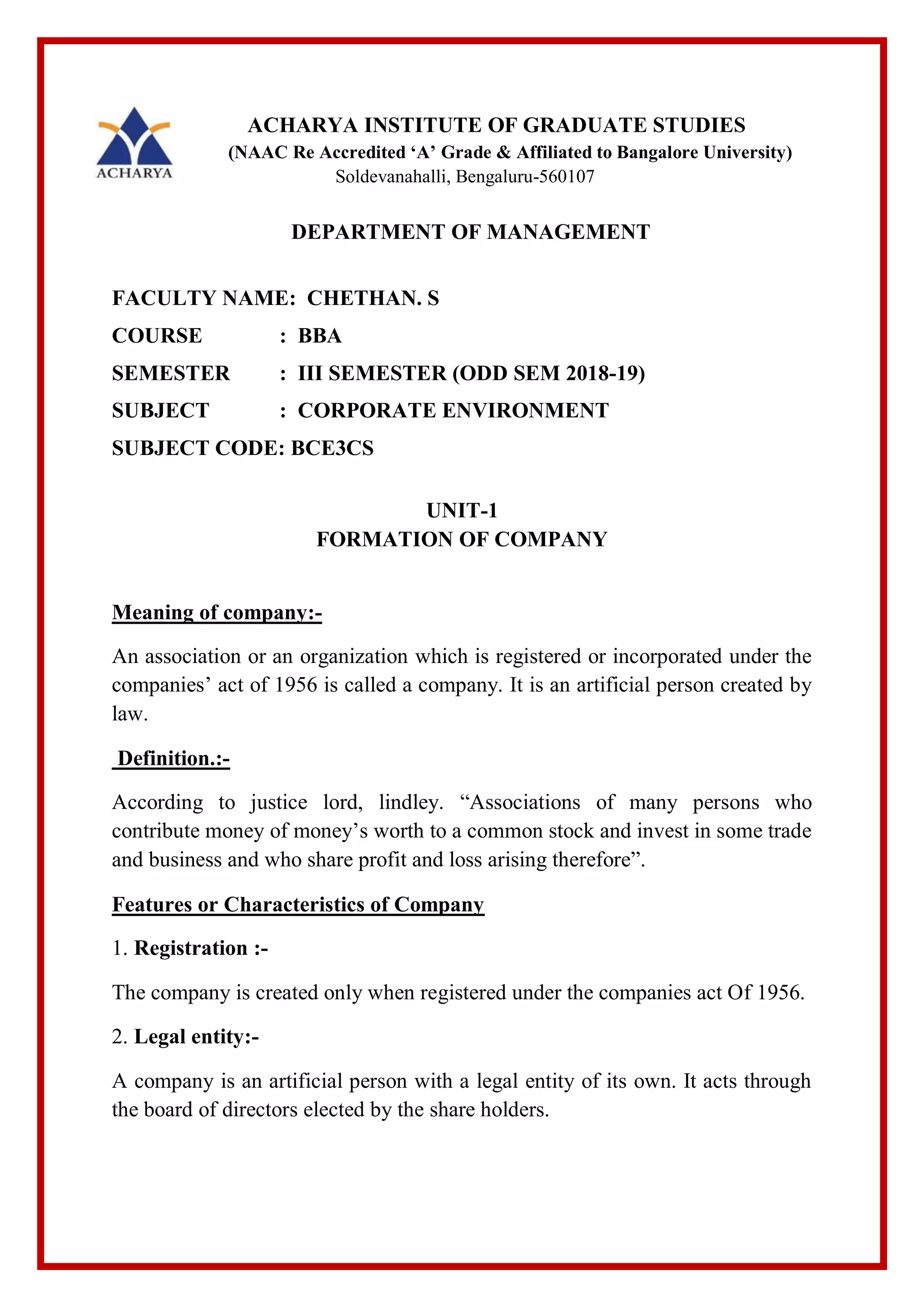 ACHARYA INSTITUTE OF GRADUATE STUDIES
(NAAC Re Accredited ‘A’ Grade & Affiliated to Bangalore University)
Soldevanahalli, Bengaluru-560107
DEPARTMENT OF MANAGEMENT
FACULTY NAME: CHETHAN. S
COURSE : BBA
SEMESTER : III SEMESTER (ODD SEM 2018-19)
SUBJECT : CORPORATE ENVIRONMENT
SUBJECT CODE: BCE3CS
UNIT-1
FORMATION OF COMPANY
Meaning of company:-
An association or an organization which is registered or incorporated under the
companies’ act of 1956 is called a company. It is an artificial person created by
law.
Definition.:-
According to justice lord, lindley. “Associations of many persons who
contribute money of money’s worth to a common stock and invest in some trade
and business and who share profit and loss arising therefore”.
Features or Characteristics of Company
1. Registration :-
The company is created only when registered under the companies act Of 1956.
2. Legal entity:-
A company is an artificial person with a legal entity of its own. It acts through
the board of directors elected by the share holders.
 