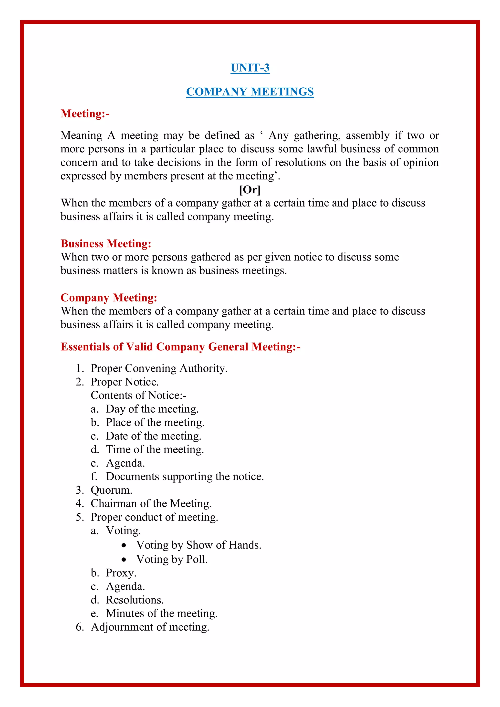 UNIT-3
COMPANY MEETINGS
Meeting:-
Meaning A meeting may be defined as ‘ Any gathering, assembly if two or
more persons in a particular place to discuss some lawful business of common
concern and to take decisions in the form of resolutions on the basis of opinion
expressed by members present at the meeting’.
[Or]
When the members of a company gather at a certain time and place to discuss
business affairs it is called company meeting.
Business Meeting:
When two or more persons gathered as per given notice to discuss some
business matters is known as business meetings.
Company Meeting:
When the members of a company gather at a certain time and place to discuss
business affairs it is called company meeting.
Essentials of Valid Company General Meeting:-
1. Proper Convening Authority.
2. Proper Notice.
Contents of Notice:-
a. Day of the meeting.
b. Place of the meeting.
c. Date of the meeting.
d. Time of the meeting.
e. Agenda.
f. Documents supporting the notice.
3. Quorum.
4. Chairman of the Meeting.
5. Proper conduct of meeting.
a. Voting.
 Voting by Show of Hands.
 Voting by Poll.
b. Proxy.
c. Agenda.
d. Resolutions.
e. Minutes of the meeting.
6. Adjournment of meeting.
 