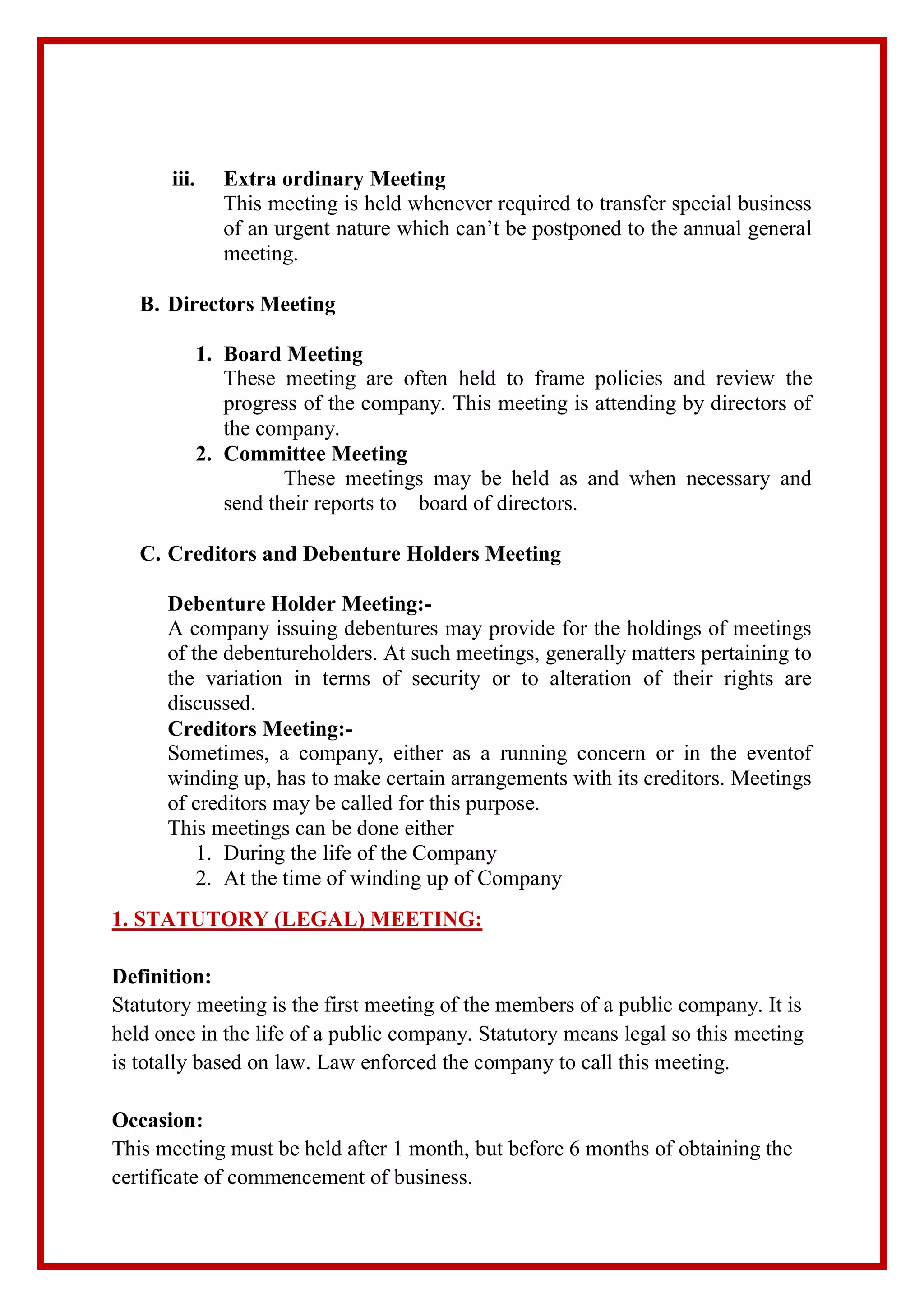 iii. Extra ordinary Meeting
This meeting is held whenever required to transfer special business
of an urgent nature which can’t be postponed to the annual general
meeting.
B. Directors Meeting
1. Board Meeting
These meeting are often held to frame policies and review the
progress of the company. This meeting is attending by directors of
the company.
2. Committee Meeting
These meetings may be held as and when necessary and
send their reports to board of directors.
C. Creditors and Debenture Holders Meeting
Debenture Holder Meeting:-
A company issuing debentures may provide for the holdings of meetings
of the debentureholders. At such meetings, generally matters pertaining to
the variation in terms of security or to alteration of their rights are
discussed.
Creditors Meeting:-
Sometimes, a company, either as a running concern or in the eventof
winding up, has to make certain arrangements with its creditors. Meetings
of creditors may be called for this purpose.
This meetings can be done either
1. During the life of the Company
2. At the time of winding up of Company
1. STATUTORY (LEGAL) MEETING:
Definition:
Statutory meeting is the first meeting of the members of a public company. It is
held once in the life of a public company. Statutory means legal so this meeting
is totally based on law. Law enforced the company to call this meeting.
Occasion:
This meeting must be held after 1 month, but before 6 months of obtaining the
certificate of commencement of business.
 