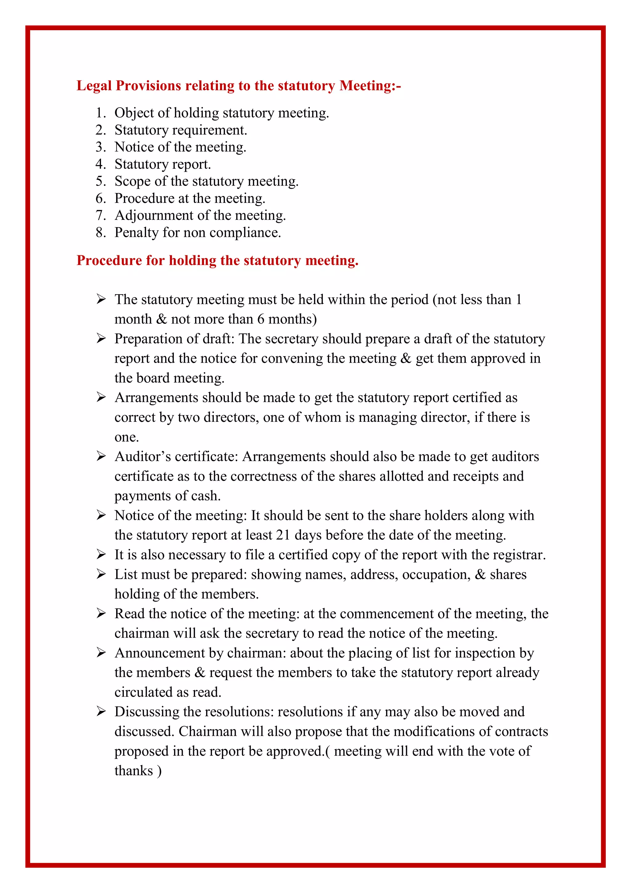 Legal Provisions relating to the statutory Meeting:-
1. Object of holding statutory meeting.
2. Statutory requirement.
3. Notice of the meeting.
4. Statutory report.
5. Scope of the statutory meeting.
6. Procedure at the meeting.
7. Adjournment of the meeting.
8. Penalty for non compliance.
Procedure for holding the statutory meeting.
 The statutory meeting must be held within the period (not less than 1
month & not more than 6 months)
 Preparation of draft: The secretary should prepare a draft of the statutory
report and the notice for convening the meeting & get them approved in
the board meeting.
 Arrangements should be made to get the statutory report certified as
correct by two directors, one of whom is managing director, if there is
one.
 Auditor’s certificate: Arrangements should also be made to get auditors
certificate as to the correctness of the shares allotted and receipts and
payments of cash.
 Notice of the meeting: It should be sent to the share holders along with
the statutory report at least 21 days before the date of the meeting.
 It is also necessary to file a certified copy of the report with the registrar.
 List must be prepared: showing names, address, occupation, & shares
holding of the members.
 Read the notice of the meeting: at the commencement of the meeting, the
chairman will ask the secretary to read the notice of the meeting.
 Announcement by chairman: about the placing of list for inspection by
the members & request the members to take the statutory report already
circulated as read.
 Discussing the resolutions: resolutions if any may also be moved and
discussed. Chairman will also propose that the modifications of contracts
proposed in the report be approved.( meeting will end with the vote of
thanks )
 