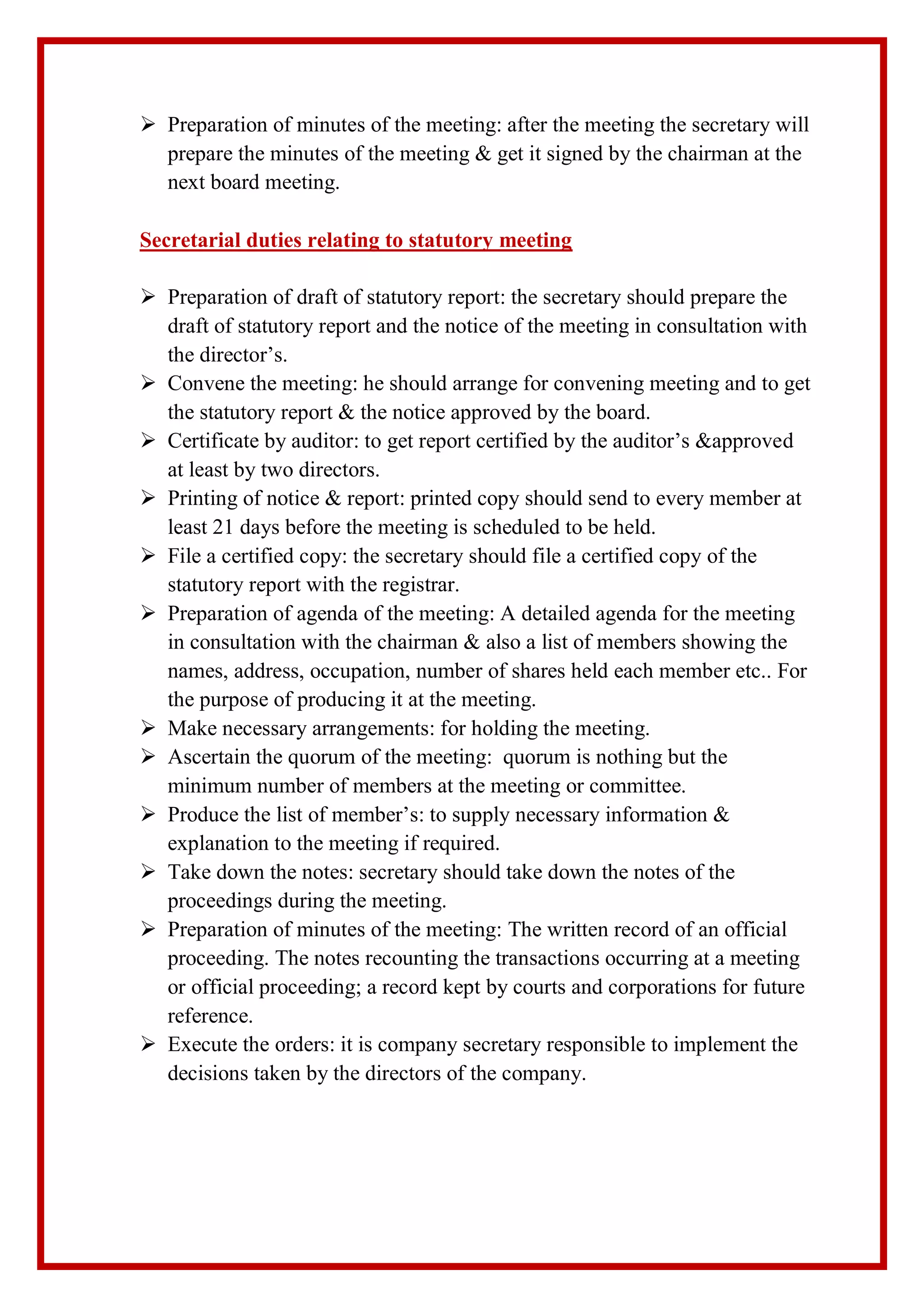  Preparation of minutes of the meeting: after the meeting the secretary will
prepare the minutes of the meeting & get it signed by the chairman at the
next board meeting.
Secretarial duties relating to statutory meeting
 Preparation of draft of statutory report: the secretary should prepare the
draft of statutory report and the notice of the meeting in consultation with
the director’s.
 Convene the meeting: he should arrange for convening meeting and to get
the statutory report & the notice approved by the board.
 Certificate by auditor: to get report certified by the auditor’s &approved
at least by two directors.
 Printing of notice & report: printed copy should send to every member at
least 21 days before the meeting is scheduled to be held.
 File a certified copy: the secretary should file a certified copy of the
statutory report with the registrar.
 Preparation of agenda of the meeting: A detailed agenda for the meeting
in consultation with the chairman & also a list of members showing the
names, address, occupation, number of shares held each member etc.. For
the purpose of producing it at the meeting.
 Make necessary arrangements: for holding the meeting.
 Ascertain the quorum of the meeting: quorum is nothing but the
minimum number of members at the meeting or committee.
 Produce the list of member’s: to supply necessary information &
explanation to the meeting if required.
 Take down the notes: secretary should take down the notes of the
proceedings during the meeting.
 Preparation of minutes of the meeting: The written record of an official
proceeding. The notes recounting the transactions occurring at a meeting
or official proceeding; a record kept by courts and corporations for future
reference.
 Execute the orders: it is company secretary responsible to implement the
decisions taken by the directors of the company.
 