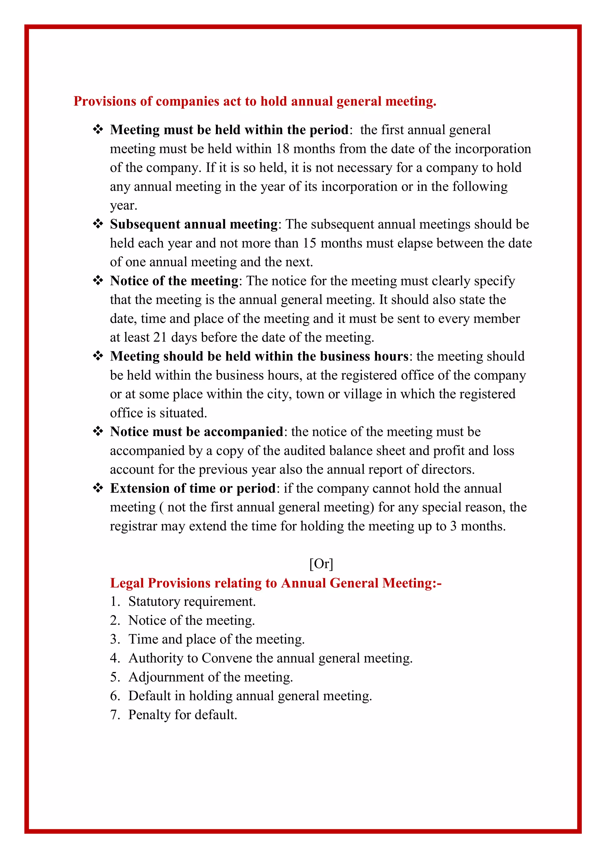 Provisions of companies act to hold annual general meeting.
 Meeting must be held within the period: the first annual general
meeting must be held within 18 months from the date of the incorporation
of the company. If it is so held, it is not necessary for a company to hold
any annual meeting in the year of its incorporation or in the following
year.
 Subsequent annual meeting: The subsequent annual meetings should be
held each year and not more than 15 months must elapse between the date
of one annual meeting and the next.
 Notice of the meeting: The notice for the meeting must clearly specify
that the meeting is the annual general meeting. It should also state the
date, time and place of the meeting and it must be sent to every member
at least 21 days before the date of the meeting.
 Meeting should be held within the business hours: the meeting should
be held within the business hours, at the registered office of the company
or at some place within the city, town or village in which the registered
office is situated.
 Notice must be accompanied: the notice of the meeting must be
accompanied by a copy of the audited balance sheet and profit and loss
account for the previous year also the annual report of directors.
 Extension of time or period: if the company cannot hold the annual
meeting ( not the first annual general meeting) for any special reason, the
registrar may extend the time for holding the meeting up to 3 months.
[Or]
Legal Provisions relating to Annual General Meeting:-
1. Statutory requirement.
2. Notice of the meeting.
3. Time and place of the meeting.
4. Authority to Convene the annual general meeting.
5. Adjournment of the meeting.
6. Default in holding annual general meeting.
7. Penalty for default.
 