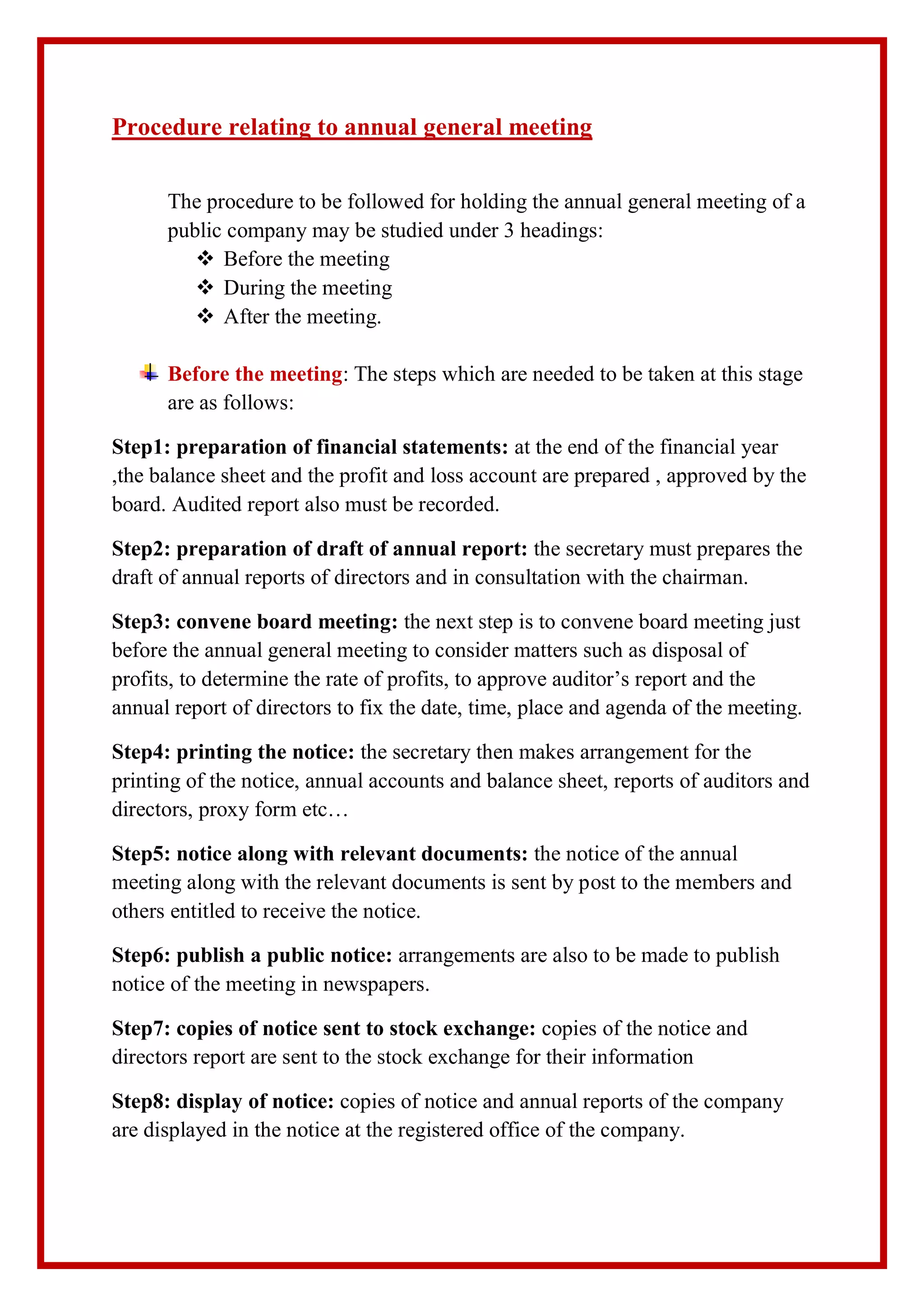 Procedure relating to annual general meeting
The procedure to be followed for holding the annual general meeting of a
public company may be studied under 3 headings:
 Before the meeting
 During the meeting
 After the meeting.
Before the meeting: The steps which are needed to be taken at this stage
are as follows:
Step1: preparation of financial statements: at the end of the financial year
,the balance sheet and the profit and loss account are prepared , approved by the
board. Audited report also must be recorded.
Step2: preparation of draft of annual report: the secretary must prepares the
draft of annual reports of directors and in consultation with the chairman.
Step3: convene board meeting: the next step is to convene board meeting just
before the annual general meeting to consider matters such as disposal of
profits, to determine the rate of profits, to approve auditor’s report and the
annual report of directors to fix the date, time, place and agenda of the meeting.
Step4: printing the notice: the secretary then makes arrangement for the
printing of the notice, annual accounts and balance sheet, reports of auditors and
directors, proxy form etc…
Step5: notice along with relevant documents: the notice of the annual
meeting along with the relevant documents is sent by post to the members and
others entitled to receive the notice.
Step6: publish a public notice: arrangements are also to be made to publish
notice of the meeting in newspapers.
Step7: copies of notice sent to stock exchange: copies of the notice and
directors report are sent to the stock exchange for their information
Step8: display of notice: copies of notice and annual reports of the company
are displayed in the notice at the registered office of the company.
 