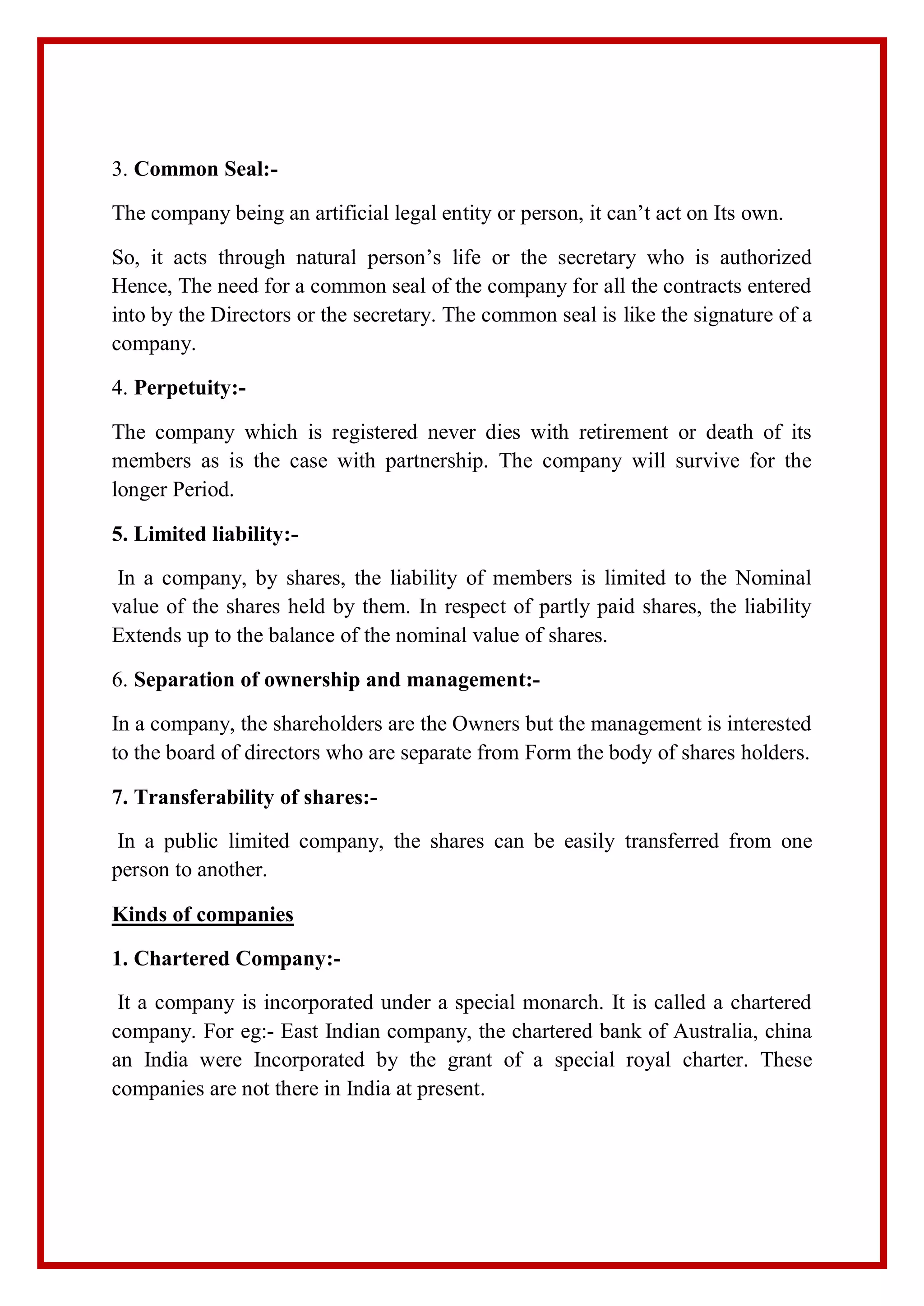 3. Common Seal:-
The company being an artificial legal entity or person, it can’t act on Its own.
So, it acts through natural person’s life or the secretary who is authorized
Hence, The need for a common seal of the company for all the contracts entered
into by the Directors or the secretary. The common seal is like the signature of a
company.
4. Perpetuity:-
The company which is registered never dies with retirement or death of its
members as is the case with partnership. The company will survive for the
longer Period.
5. Limited liability:-
In a company, by shares, the liability of members is limited to the Nominal
value of the shares held by them. In respect of partly paid shares, the liability
Extends up to the balance of the nominal value of shares.
6. Separation of ownership and management:-
In a company, the shareholders are the Owners but the management is interested
to the board of directors who are separate from Form the body of shares holders.
7. Transferability of shares:-
In a public limited company, the shares can be easily transferred from one
person to another.
Kinds of companies
1. Chartered Company:-
It a company is incorporated under a special monarch. It is called a chartered
company. For eg:- East Indian company, the chartered bank of Australia, china
an India were Incorporated by the grant of a special royal charter. These
companies are not there in India at present.
 