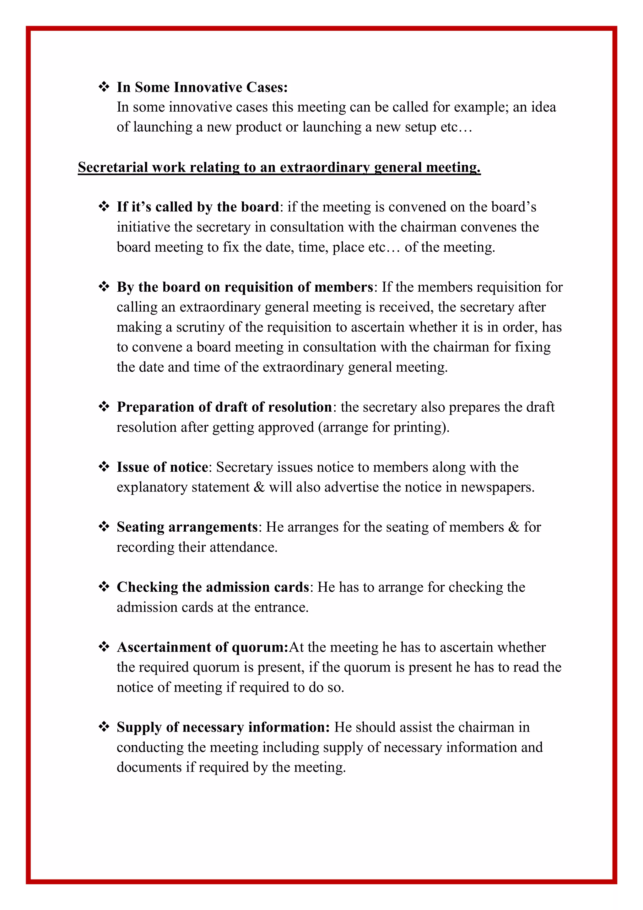  In Some Innovative Cases:
In some innovative cases this meeting can be called for example; an idea
of launching a new product or launching a new setup etc…
Secretarial work relating to an extraordinary general meeting.
 If it’s called by the board: if the meeting is convened on the board’s
initiative the secretary in consultation with the chairman convenes the
board meeting to fix the date, time, place etc… of the meeting.
 By the board on requisition of members: If the members requisition for
calling an extraordinary general meeting is received, the secretary after
making a scrutiny of the requisition to ascertain whether it is in order, has
to convene a board meeting in consultation with the chairman for fixing
the date and time of the extraordinary general meeting.
 Preparation of draft of resolution: the secretary also prepares the draft
resolution after getting approved (arrange for printing).
 Issue of notice: Secretary issues notice to members along with the
explanatory statement & will also advertise the notice in newspapers.
 Seating arrangements: He arranges for the seating of members & for
recording their attendance.
 Checking the admission cards: He has to arrange for checking the
admission cards at the entrance.
 Ascertainment of quorum:At the meeting he has to ascertain whether
the required quorum is present, if the quorum is present he has to read the
notice of meeting if required to do so.
 Supply of necessary information: He should assist the chairman in
conducting the meeting including supply of necessary information and
documents if required by the meeting.
 