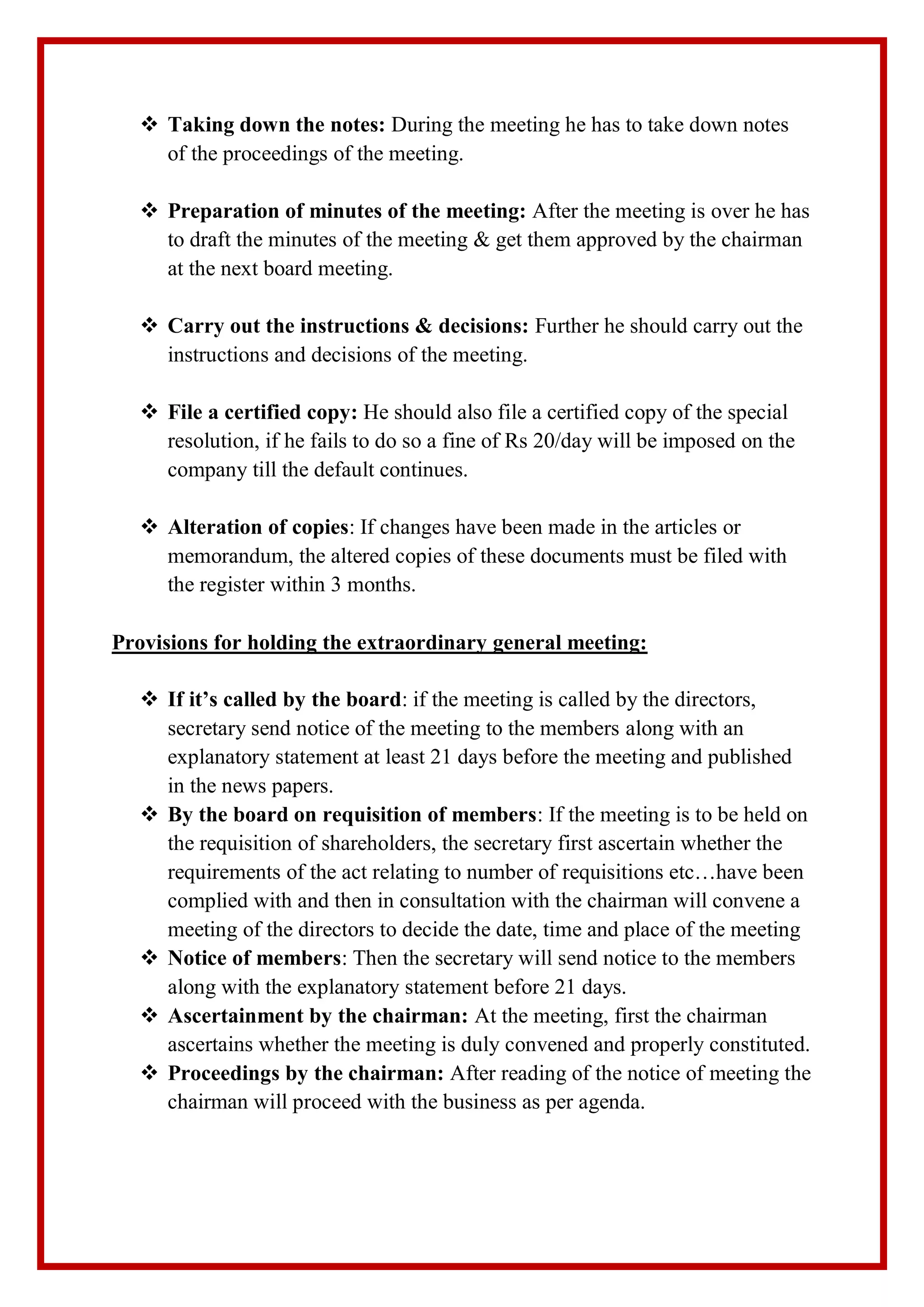  Taking down the notes: During the meeting he has to take down notes
of the proceedings of the meeting.
 Preparation of minutes of the meeting: After the meeting is over he has
to draft the minutes of the meeting & get them approved by the chairman
at the next board meeting.
 Carry out the instructions & decisions: Further he should carry out the
instructions and decisions of the meeting.
 File a certified copy: He should also file a certified copy of the special
resolution, if he fails to do so a fine of Rs 20/day will be imposed on the
company till the default continues.
 Alteration of copies: If changes have been made in the articles or
memorandum, the altered copies of these documents must be filed with
the register within 3 months.
Provisions for holding the extraordinary general meeting:
 If it’s called by the board: if the meeting is called by the directors,
secretary send notice of the meeting to the members along with an
explanatory statement at least 21 days before the meeting and published
in the news papers.
 By the board on requisition of members: If the meeting is to be held on
the requisition of shareholders, the secretary first ascertain whether the
requirements of the act relating to number of requisitions etc…have been
complied with and then in consultation with the chairman will convene a
meeting of the directors to decide the date, time and place of the meeting
 Notice of members: Then the secretary will send notice to the members
along with the explanatory statement before 21 days.
 Ascertainment by the chairman: At the meeting, first the chairman
ascertains whether the meeting is duly convened and properly constituted.
 Proceedings by the chairman: After reading of the notice of meeting the
chairman will proceed with the business as per agenda.
 