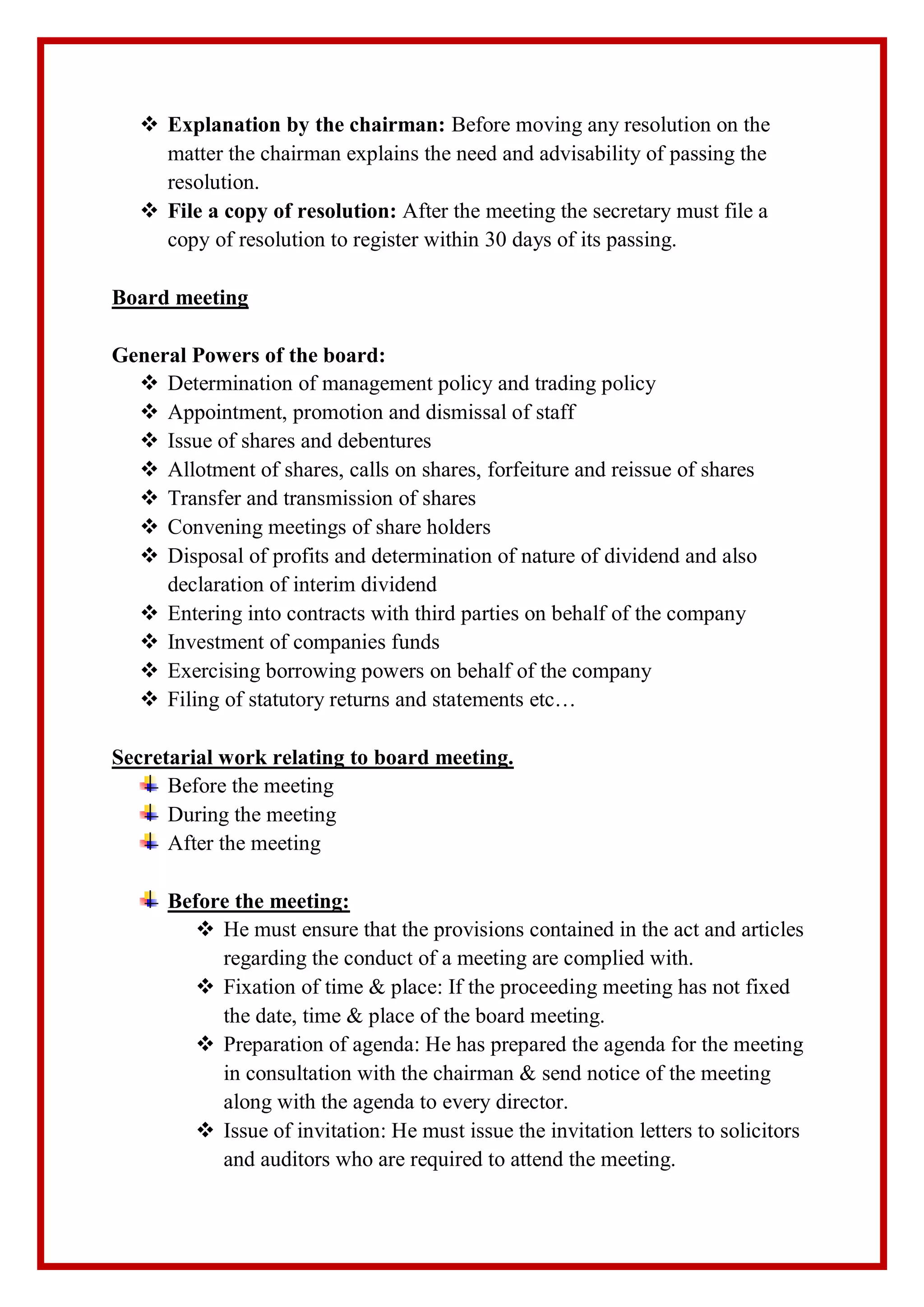  Explanation by the chairman: Before moving any resolution on the
matter the chairman explains the need and advisability of passing the
resolution.
 File a copy of resolution: After the meeting the secretary must file a
copy of resolution to register within 30 days of its passing.
Board meeting
General Powers of the board:
 Determination of management policy and trading policy
 Appointment, promotion and dismissal of staff
 Issue of shares and debentures
 Allotment of shares, calls on shares, forfeiture and reissue of shares
 Transfer and transmission of shares
 Convening meetings of share holders
 Disposal of profits and determination of nature of dividend and also
declaration of interim dividend
 Entering into contracts with third parties on behalf of the company
 Investment of companies funds
 Exercising borrowing powers on behalf of the company
 Filing of statutory returns and statements etc…
Secretarial work relating to board meeting.
Before the meeting
During the meeting
After the meeting
Before the meeting:
 He must ensure that the provisions contained in the act and articles
regarding the conduct of a meeting are complied with.
 Fixation of time & place: If the proceeding meeting has not fixed
the date, time & place of the board meeting.
 Preparation of agenda: He has prepared the agenda for the meeting
in consultation with the chairman & send notice of the meeting
along with the agenda to every director.
 Issue of invitation: He must issue the invitation letters to solicitors
and auditors who are required to attend the meeting.
 
