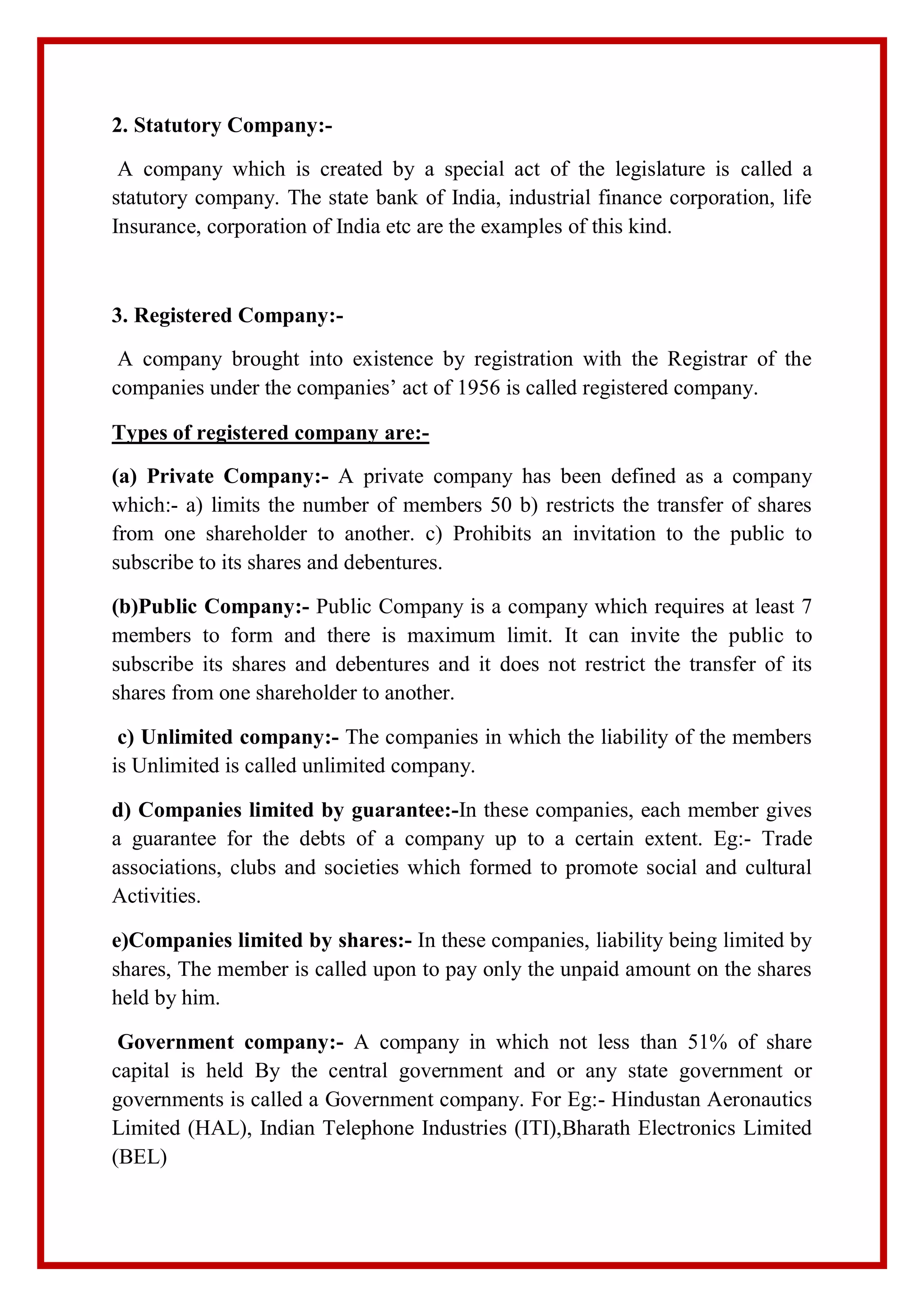 2. Statutory Company:-
A company which is created by a special act of the legislature is called a
statutory company. The state bank of India, industrial finance corporation, life
Insurance, corporation of India etc are the examples of this kind.
3. Registered Company:-
A company brought into existence by registration with the Registrar of the
companies under the companies’ act of 1956 is called registered company.
Types of registered company are:-
(a) Private Company:- A private company has been defined as a company
which:- a) limits the number of members 50 b) restricts the transfer of shares
from one shareholder to another. c) Prohibits an invitation to the public to
subscribe to its shares and debentures.
(b)Public Company:- Public Company is a company which requires at least 7
members to form and there is maximum limit. It can invite the public to
subscribe its shares and debentures and it does not restrict the transfer of its
shares from one shareholder to another.
c) Unlimited company:- The companies in which the liability of the members
is Unlimited is called unlimited company.
d) Companies limited by guarantee:-In these companies, each member gives
a guarantee for the debts of a company up to a certain extent. Eg:- Trade
associations, clubs and societies which formed to promote social and cultural
Activities.
e)Companies limited by shares:- In these companies, liability being limited by
shares, The member is called upon to pay only the unpaid amount on the shares
held by him.
Government company:- A company in which not less than 51% of share
capital is held By the central government and or any state government or
governments is called a Government company. For Eg:- Hindustan Aeronautics
Limited (HAL), Indian Telephone Industries (ITI),Bharath Electronics Limited
(BEL)
 