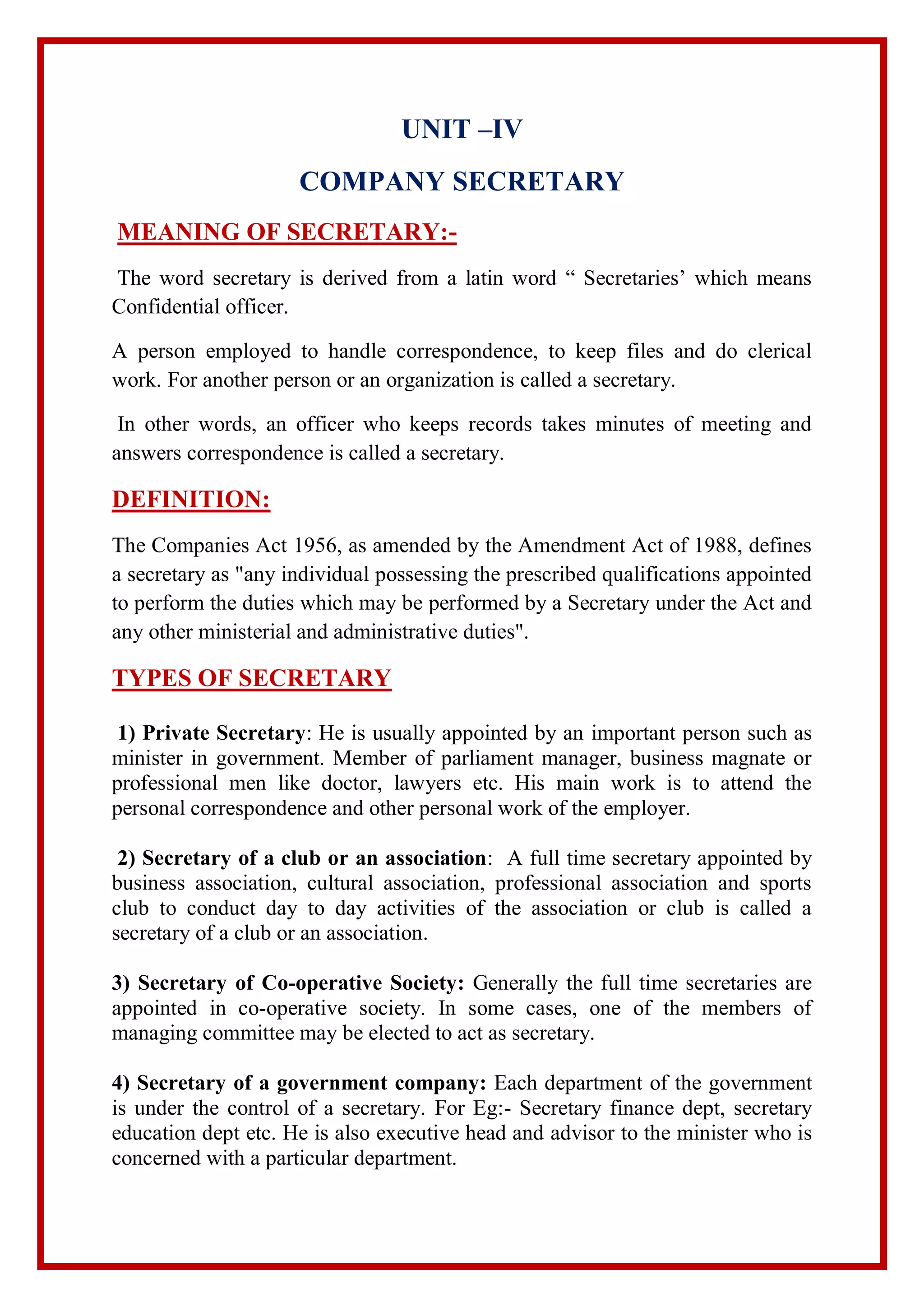 UNIT –IV
COMPANY SECRETARY
MEANING OF SECRETARY:-
The word secretary is derived from a latin word “ Secretaries’ which means
Confidential officer.
A person employed to handle correspondence, to keep files and do clerical
work. For another person or an organization is called a secretary.
In other words, an officer who keeps records takes minutes of meeting and
answers correspondence is called a secretary.
DEFINITION:
The Companies Act 1956, as amended by the Amendment Act of 1988, defines
a secretary as "any individual possessing the prescribed qualifications appointed
to perform the duties which may be performed by a Secretary under the Act and
any other ministerial and administrative duties".
TYPES OF SECRETARY
1) Private Secretary: He is usually appointed by an important person such as
minister in government. Member of parliament manager, business magnate or
professional men like doctor, lawyers etc. His main work is to attend the
personal correspondence and other personal work of the employer.
2) Secretary of a club or an association: A full time secretary appointed by
business association, cultural association, professional association and sports
club to conduct day to day activities of the association or club is called a
secretary of a club or an association.
3) Secretary of Co-operative Society: Generally the full time secretaries are
appointed in co-operative society. In some cases, one of the members of
managing committee may be elected to act as secretary.
4) Secretary of a government company: Each department of the government
is under the control of a secretary. For Eg:- Secretary finance dept, secretary
education dept etc. He is also executive head and advisor to the minister who is
concerned with a particular department.
 