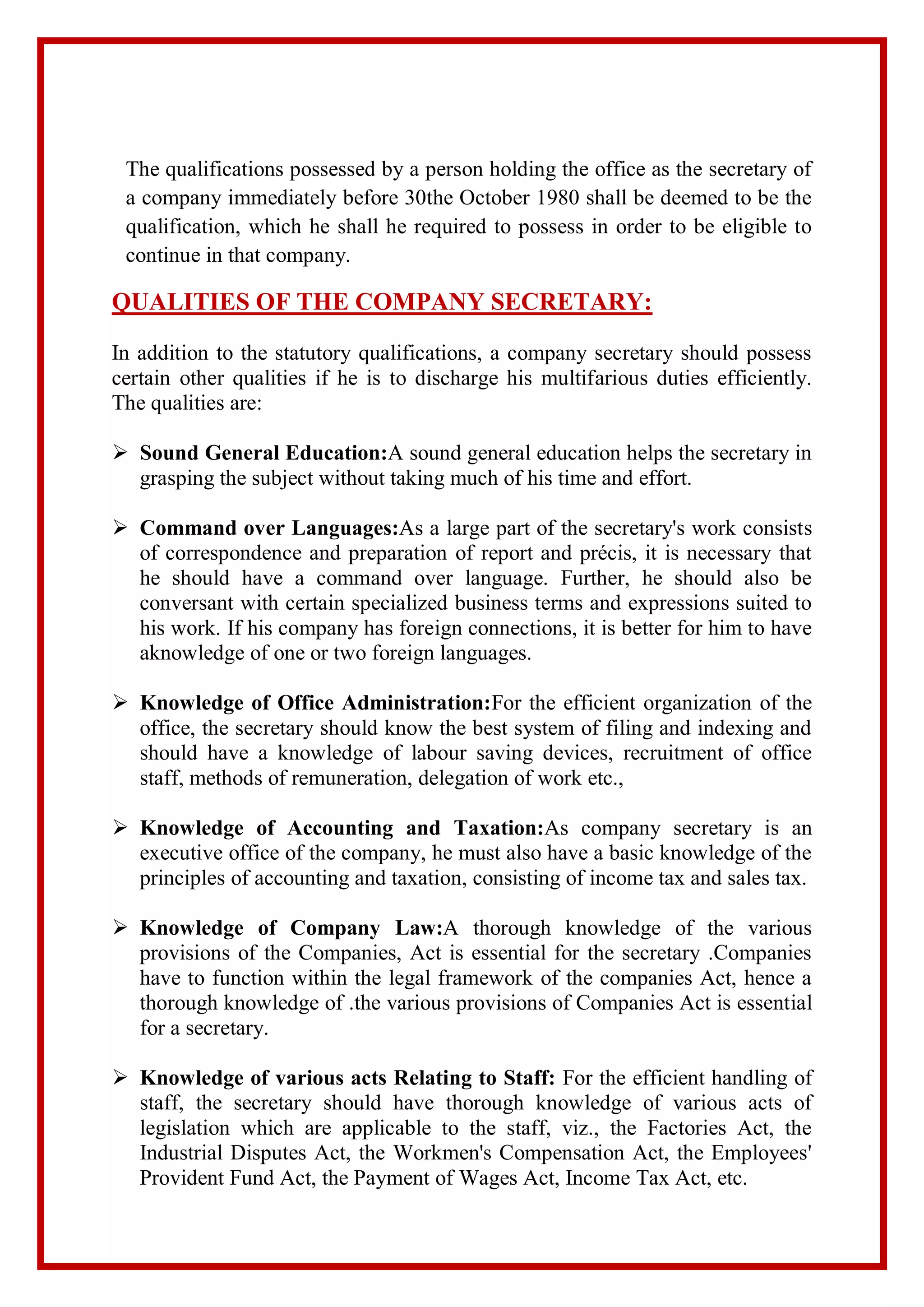 The qualifications possessed by a person holding the office as the secretary of
a company immediately before 30the October 1980 shall be deemed to be the
qualification, which he shall he required to possess in order to be eligible to
continue in that company.
QUALITIES OF THE COMPANY SECRETARY:
In addition to the statutory qualifications, a company secretary should possess
certain other qualities if he is to discharge his multifarious duties efficiently.
The qualities are:
 Sound General Education:A sound general education helps the secretary in
grasping the subject without taking much of his time and effort.
 Command over Languages:As a large part of the secretary's work consists
of correspondence and preparation of report and précis, it is necessary that
he should have a command over language. Further, he should also be
conversant with certain specialized business terms and expressions suited to
his work. If his company has foreign connections, it is better for him to have
aknowledge of one or two foreign languages.
 Knowledge of Office Administration:For the efficient organization of the
office, the secretary should know the best system of filing and indexing and
should have a knowledge of labour saving devices, recruitment of office
staff, methods of remuneration, delegation of work etc.,
 Knowledge of Accounting and Taxation:As company secretary is an
executive office of the company, he must also have a basic knowledge of the
principles of accounting and taxation, consisting of income tax and sales tax.
 Knowledge of Company Law:A thorough knowledge of the various
provisions of the Companies, Act is essential for the secretary .Companies
have to function within the legal framework of the companies Act, hence a
thorough knowledge of .the various provisions of Companies Act is essential
for a secretary.
 Knowledge of various acts Relating to Staff: For the efficient handling of
staff, the secretary should have thorough knowledge of various acts of
legislation which are applicable to the staff, viz., the Factories Act, the
Industrial Disputes Act, the Workmen's Compensation Act, the Employees'
Provident Fund Act, the Payment of Wages Act, Income Tax Act, etc.
 