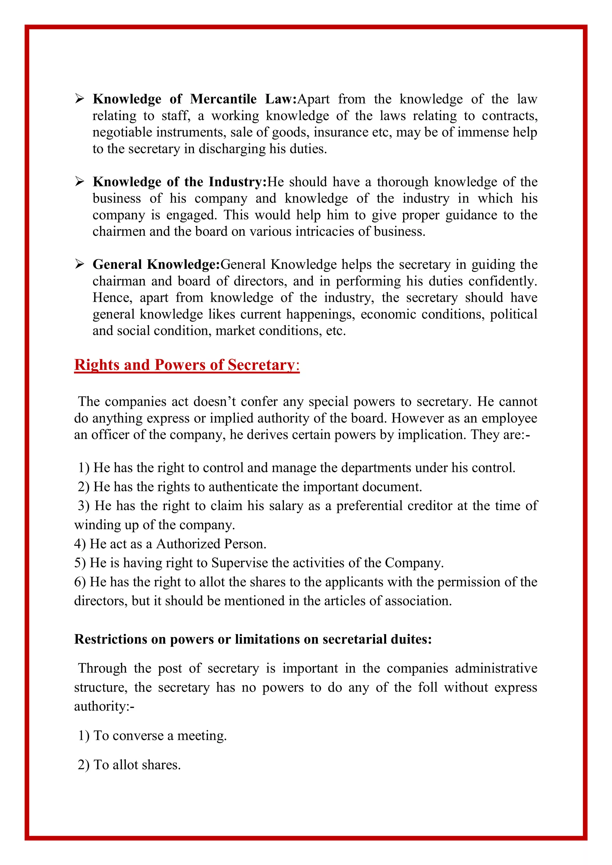  Knowledge of Mercantile Law:Apart from the knowledge of the law
relating to staff, a working knowledge of the laws relating to contracts,
negotiable instruments, sale of goods, insurance etc, may be of immense help
to the secretary in discharging his duties.
 Knowledge of the Industry:He should have a thorough knowledge of the
business of his company and knowledge of the industry in which his
company is engaged. This would help him to give proper guidance to the
chairmen and the board on various intricacies of business.
 General Knowledge:General Knowledge helps the secretary in guiding the
chairman and board of directors, and in performing his duties confidently.
Hence, apart from knowledge of the industry, the secretary should have
general knowledge likes current happenings, economic conditions, political
and social condition, market conditions, etc.
Rights and Powers of Secretary:
The companies act doesn’t confer any special powers to secretary. He cannot
do anything express or implied authority of the board. However as an employee
an officer of the company, he derives certain powers by implication. They are:-
1) He has the right to control and manage the departments under his control.
2) He has the rights to authenticate the important document.
3) He has the right to claim his salary as a preferential creditor at the time of
winding up of the company.
4) He act as a Authorized Person.
5) He is having right to Supervise the activities of the Company.
6) He has the right to allot the shares to the applicants with the permission of the
directors, but it should be mentioned in the articles of association.
Restrictions on powers or limitations on secretarial duites:
Through the post of secretary is important in the companies administrative
structure, the secretary has no powers to do any of the foll without express
authority:-
1) To converse a meeting.
2) To allot shares.
 