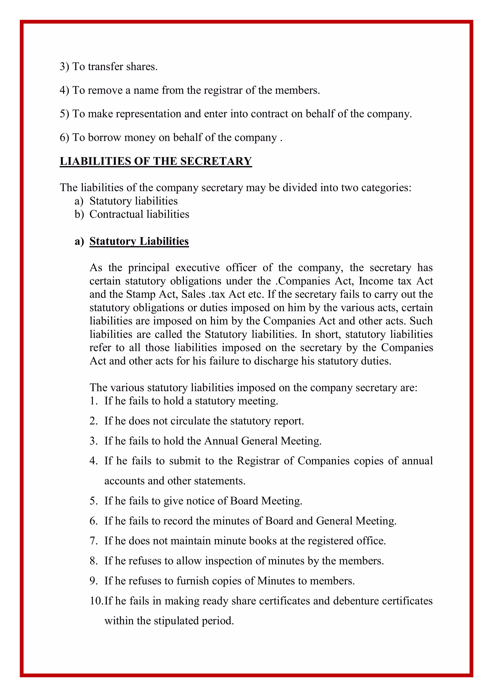 3) To transfer shares.
4) To remove a name from the registrar of the members.
5) To make representation and enter into contract on behalf of the company.
6) To borrow money on behalf of the company .
LIABILITIES OF THE SECRETARY
The liabilities of the company secretary may be divided into two categories:
a) Statutory liabilities
b) Contractual liabilities
a) Statutory Liabilities
As the principal executive officer of the company, the secretary has
certain statutory obligations under the .Companies Act, Income tax Act
and the Stamp Act, Sales .tax Act etc. If the secretary fails to carry out the
statutory obligations or duties imposed on him by the various acts, certain
liabilities are imposed on him by the Companies Act and other acts. Such
liabilities are called the Statutory liabilities. In short, statutory liabilities
refer to all those liabilities imposed on the secretary by the Companies
Act and other acts for his failure to discharge his statutory duties.
The various statutory liabilities imposed on the company secretary are:
1. If he fails to hold a statutory meeting.
2. If he does not circulate the statutory report.
3. If he fails to hold the Annual General Meeting.
4. If he fails to submit to the Registrar of Companies copies of annual
accounts and other statements.
5. If he fails to give notice of Board Meeting.
6. If he fails to record the minutes of Board and General Meeting.
7. If he does not maintain minute books at the registered office.
8. If he refuses to allow inspection of minutes by the members.
9. If he refuses to furnish copies of Minutes to members.
10.If he fails in making ready share certificates and debenture certificates
within the stipulated period.
 