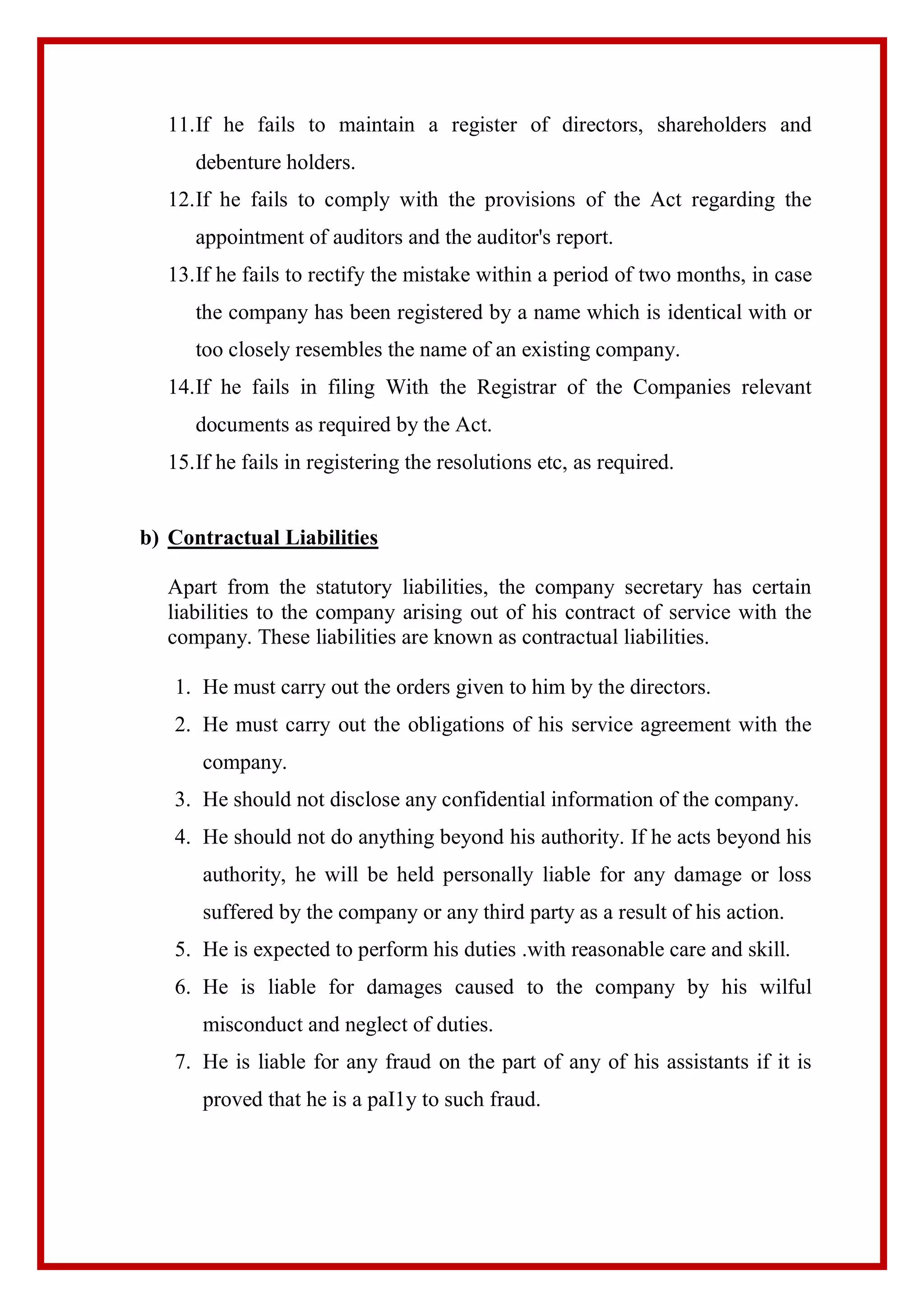 11.If he fails to maintain a register of directors, shareholders and
debenture holders.
12.If he fails to comply with the provisions of the Act regarding the
appointment of auditors and the auditor's report.
13.If he fails to rectify the mistake within a period of two months, in case
the company has been registered by a name which is identical with or
too closely resembles the name of an existing company.
14.If he fails in filing With the Registrar of the Companies relevant
documents as required by the Act.
15.If he fails in registering the resolutions etc, as required.
b) Contractual Liabilities
Apart from the statutory liabilities, the company secretary has certain
liabilities to the company arising out of his contract of service with the
company. These liabilities are known as contractual liabilities.
1. He must carry out the orders given to him by the directors.
2. He must carry out the obligations of his service agreement with the
company.
3. He should not disclose any confidential information of the company.
4. He should not do anything beyond his authority. If he acts beyond his
authority, he will be held personally liable for any damage or loss
suffered by the company or any third party as a result of his action.
5. He is expected to perform his duties .with reasonable care and skill.
6. He is liable for damages caused to the company by his wilful
misconduct and neglect of duties.
7. He is liable for any fraud on the part of any of his assistants if it is
proved that he is a paI1y to such fraud.
 