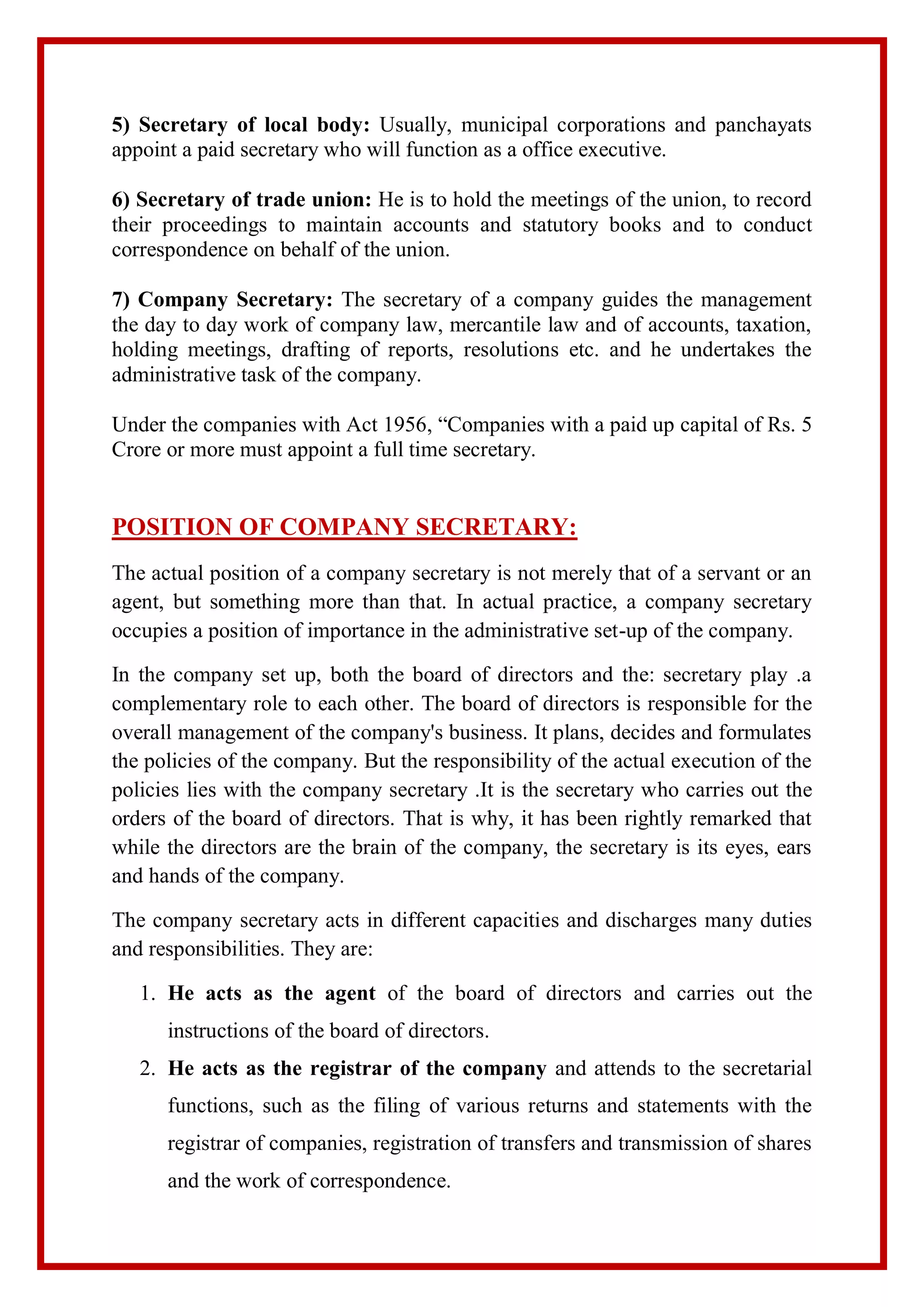 5) Secretary of local body: Usually, municipal corporations and panchayats
appoint a paid secretary who will function as a office executive.
6) Secretary of trade union: He is to hold the meetings of the union, to record
their proceedings to maintain accounts and statutory books and to conduct
correspondence on behalf of the union.
7) Company Secretary: The secretary of a company guides the management
the day to day work of company law, mercantile law and of accounts, taxation,
holding meetings, drafting of reports, resolutions etc. and he undertakes the
administrative task of the company.
Under the companies with Act 1956, “Companies with a paid up capital of Rs. 5
Crore or more must appoint a full time secretary.
POSITION OF COMPANY SECRETARY:
The actual position of a company secretary is not merely that of a servant or an
agent, but something more than that. In actual practice, a company secretary
occupies a position of importance in the administrative set-up of the company.
In the company set up, both the board of directors and the: secretary play .a
complementary role to each other. The board of directors is responsible for the
overall management of the company's business. It plans, decides and formulates
the policies of the company. But the responsibility of the actual execution of the
policies lies with the company secretary .It is the secretary who carries out the
orders of the board of directors. That is why, it has been rightly remarked that
while the directors are the brain of the company, the secretary is its eyes, ears
and hands of the company.
The company secretary acts in different capacities and discharges many duties
and responsibilities. They are:
1. He acts as the agent of the board of directors and carries out the
instructions of the board of directors.
2. He acts as the registrar of the company and attends to the secretarial
functions, such as the filing of various returns and statements with the
registrar of companies, registration of transfers and transmission of shares
and the work of correspondence.
 