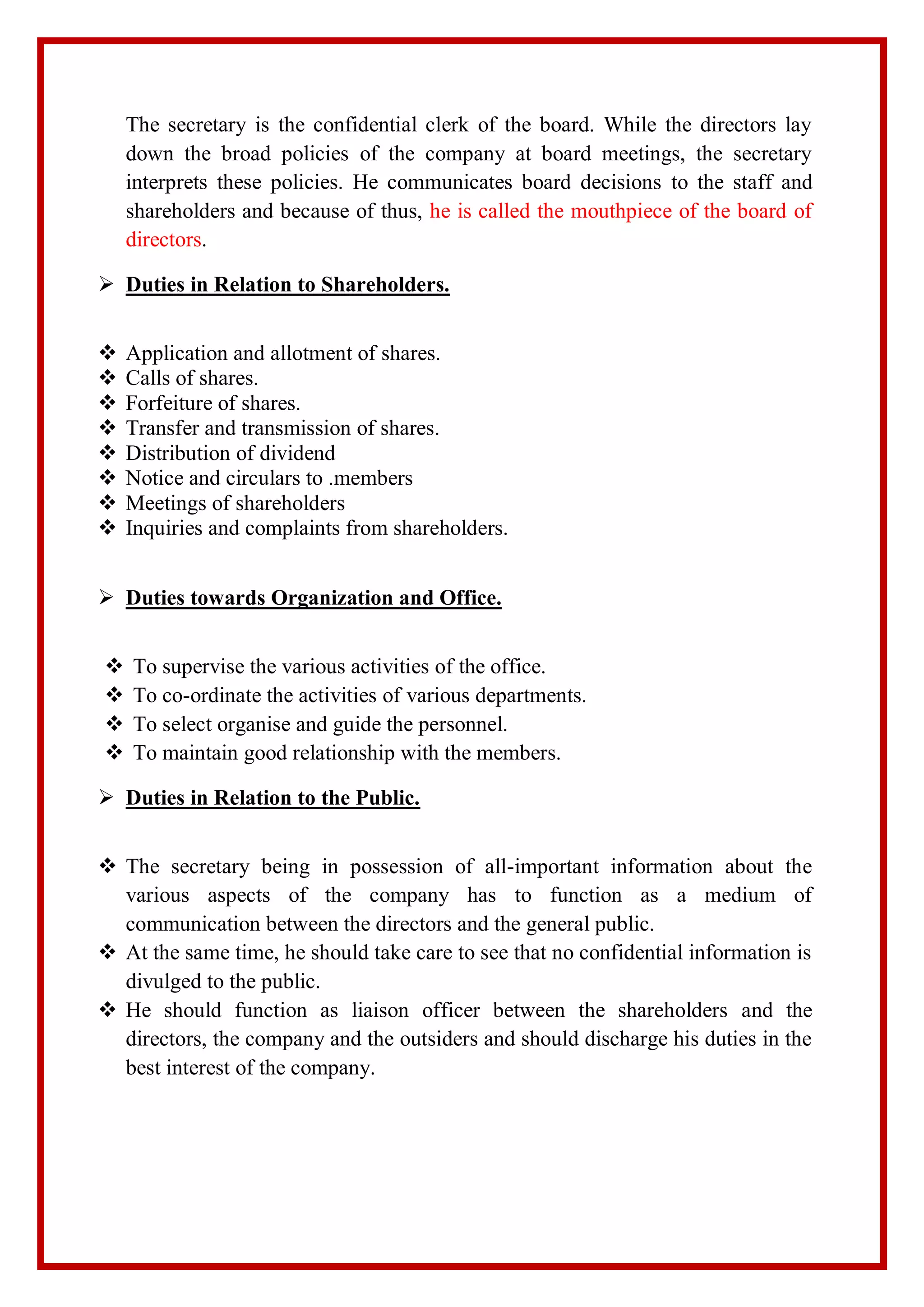 The secretary is the confidential clerk of the board. While the directors lay
down the broad policies of the company at board meetings, the secretary
interprets these policies. He communicates board decisions to the staff and
shareholders and because of thus, he is called the mouthpiece of the board of
directors.
 Duties in Relation to Shareholders.
 Application and allotment of shares.
 Calls of shares.
 Forfeiture of shares.
 Transfer and transmission of shares.
 Distribution of dividend
 Notice and circulars to .members
 Meetings of shareholders
 Inquiries and complaints from shareholders.
 Duties towards Organization and Office.
 To supervise the various activities of the office.
 To co-ordinate the activities of various departments.
 To select organise and guide the personnel.
 To maintain good relationship with the members.
 Duties in Relation to the Public.
 The secretary being in possession of all-important information about the
various aspects of the company has to function as a medium of
communication between the directors and the general public.
 At the same time, he should take care to see that no confidential information is
divulged to the public.
 He should function as liaison officer between the shareholders and the
directors, the company and the outsiders and should discharge his duties in the
best interest of the company.
 