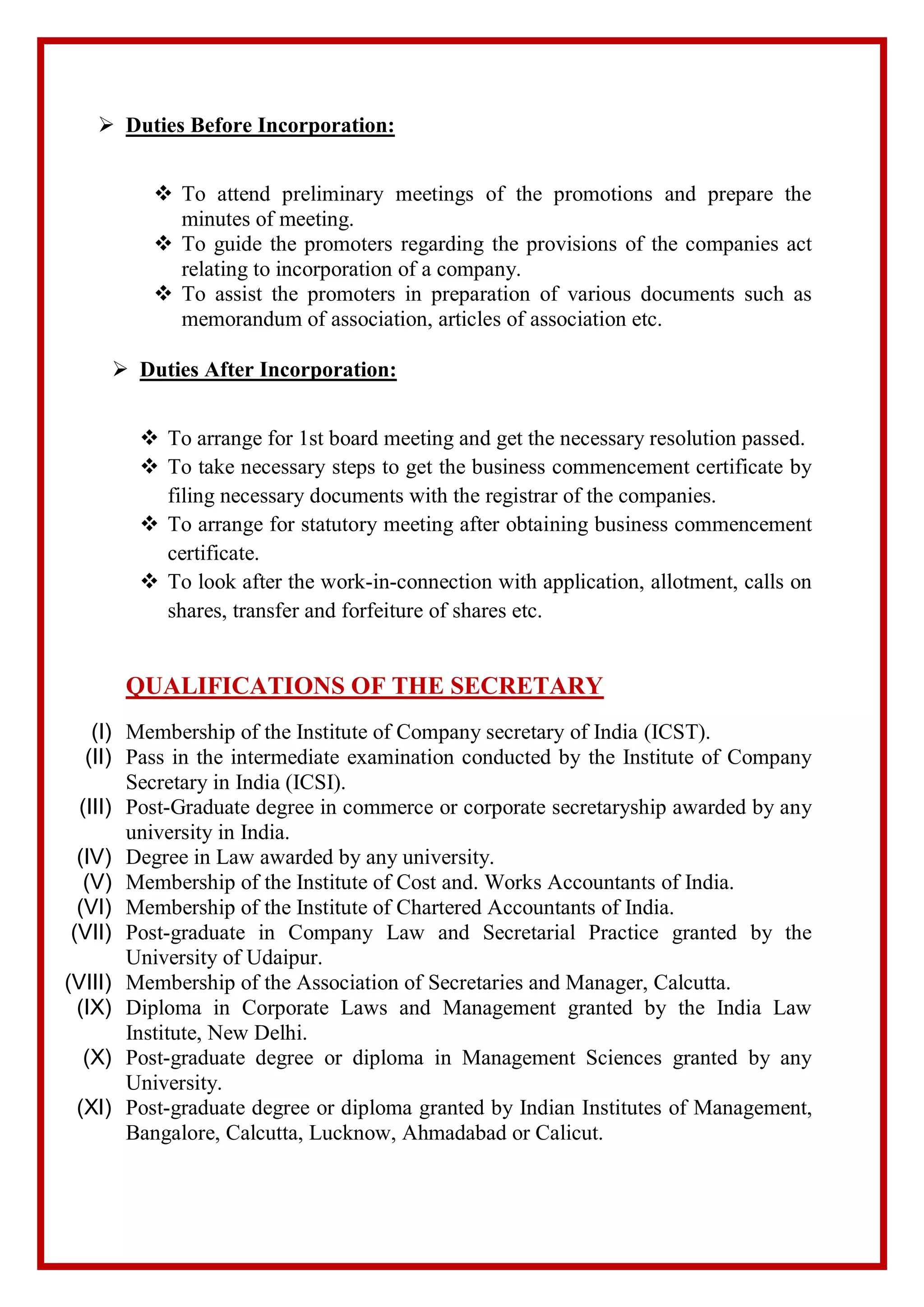  Duties Before Incorporation:
 To attend preliminary meetings of the promotions and prepare the
minutes of meeting.
 To guide the promoters regarding the provisions of the companies act
relating to incorporation of a company.
 To assist the promoters in preparation of various documents such as
memorandum of association, articles of association etc.
 Duties After Incorporation:
 To arrange for 1st board meeting and get the necessary resolution passed.
 To take necessary steps to get the business commencement certificate by
filing necessary documents with the registrar of the companies.
 To arrange for statutory meeting after obtaining business commencement
certificate.
 To look after the work-in-connection with application, allotment, calls on
shares, transfer and forfeiture of shares etc.
QUALIFICATIONS OF THE SECRETARY
(I) Membership of the Institute of Company secretary of India (ICST).
(II) Pass in the intermediate examination conducted by the Institute of Company
Secretary in India (ICSI).
(III) Post-Graduate degree in commerce or corporate secretaryship awarded by any
university in India.
(IV) Degree in Law awarded by any university.
(V) Membership of the Institute of Cost and. Works Accountants of India.
(VI) Membership of the Institute of Chartered Accountants of India.
(VII) Post-graduate in Company Law and Secretarial Practice granted by the
University of Udaipur.
(VIII) Membership of the Association of Secretaries and Manager, Calcutta.
(IX) Diploma in Corporate Laws and Management granted by the India Law
Institute, New Delhi.
(X) Post-graduate degree or diploma in Management Sciences granted by any
University.
(XI) Post-graduate degree or diploma granted by Indian Institutes of Management,
Bangalore, Calcutta, Lucknow, Ahmadabad or Calicut.
 