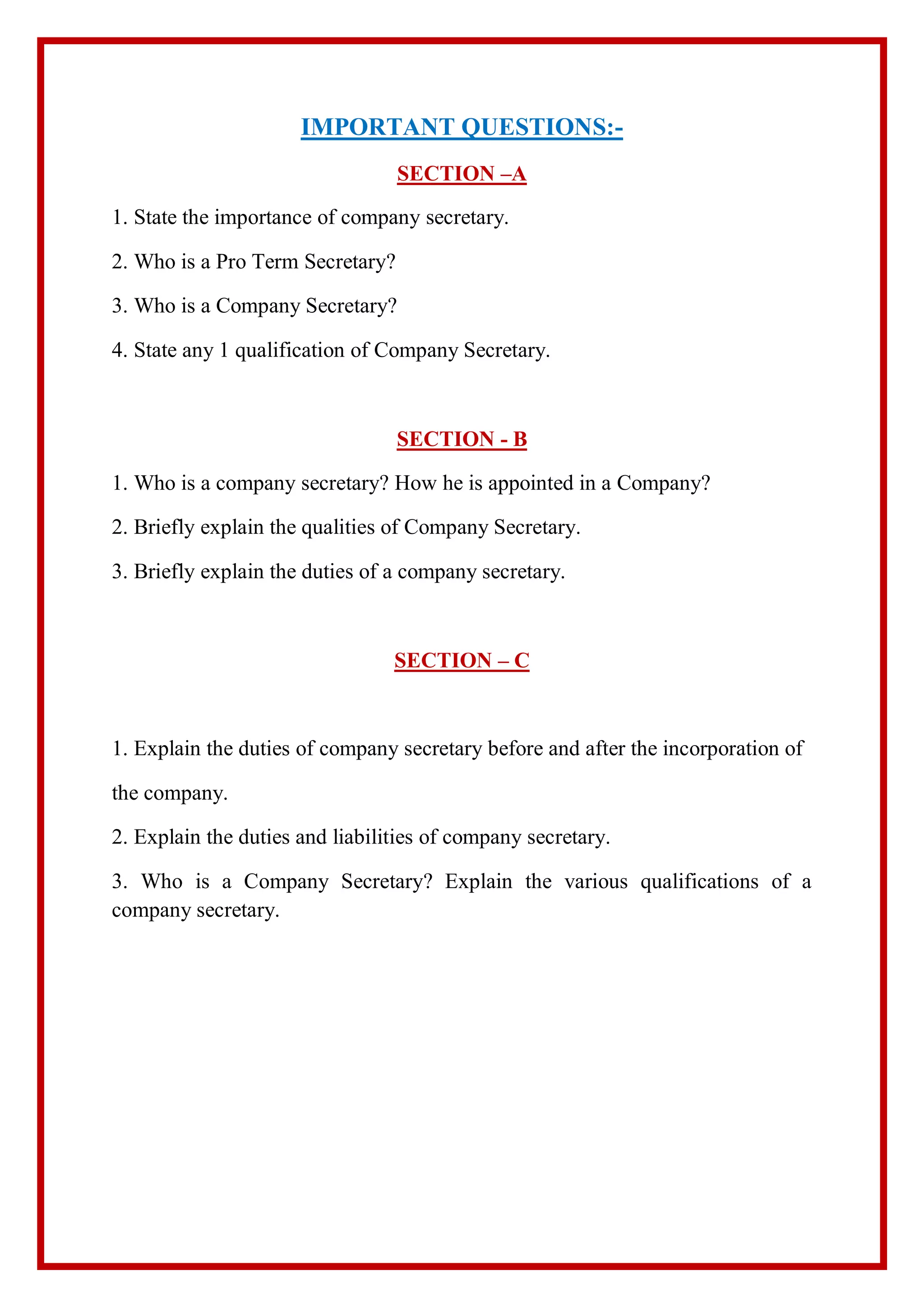 IMPORTANT QUESTIONS:-
SECTION –A
1. State the importance of company secretary.
2. Who is a Pro Term Secretary?
3. Who is a Company Secretary?
4. State any 1 qualification of Company Secretary.
SECTION - B
1. Who is a company secretary? How he is appointed in a Company?
2. Briefly explain the qualities of Company Secretary.
3. Briefly explain the duties of a company secretary.
SECTION – C
1. Explain the duties of company secretary before and after the incorporation of
the company.
2. Explain the duties and liabilities of company secretary.
3. Who is a Company Secretary? Explain the various qualifications of a
company secretary.
 