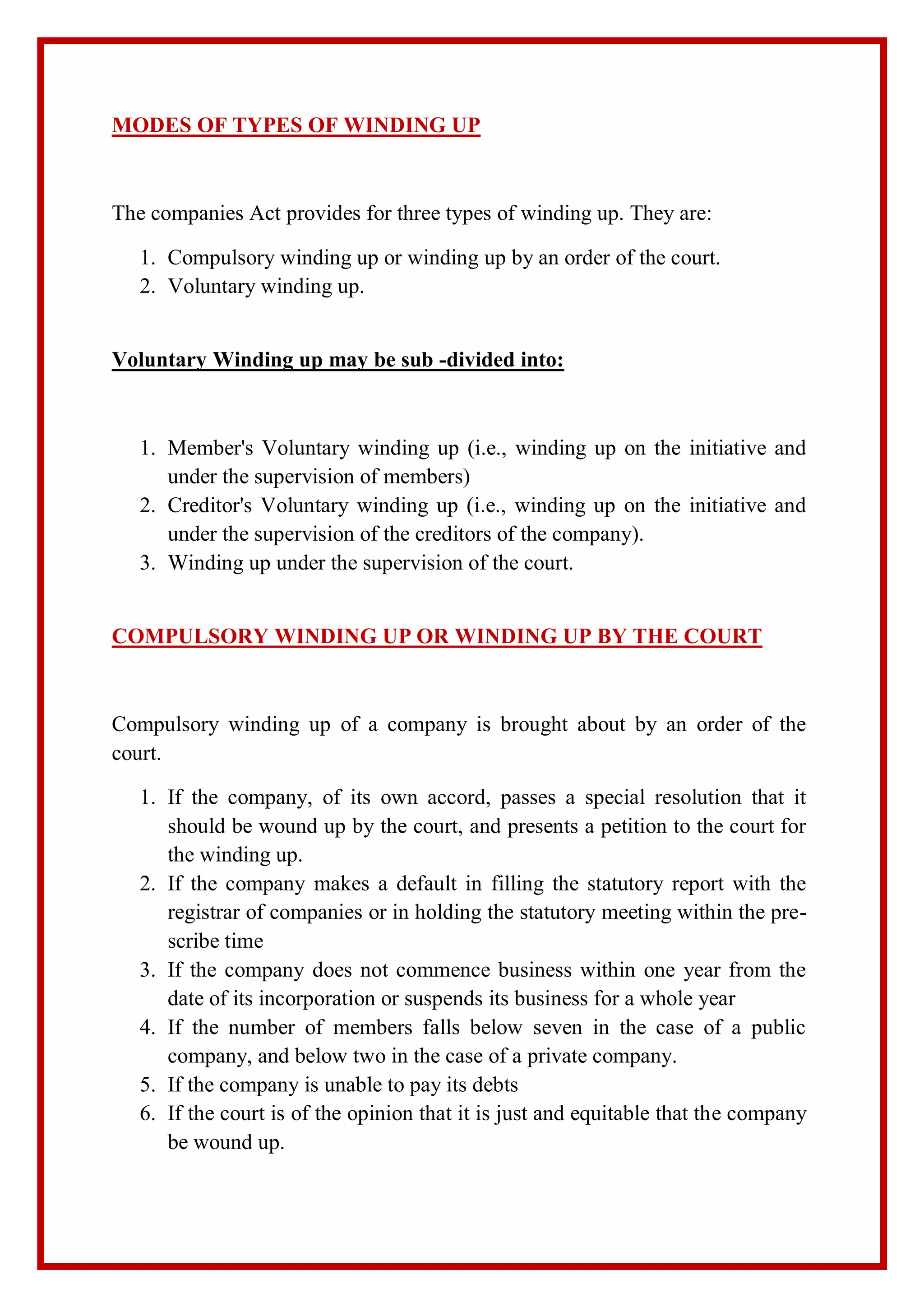 MODES OF TYPES OF WINDING UP
The companies Act provides for three types of winding up. They are:
1. Compulsory winding up or winding up by an order of the court.
2. Voluntary winding up.
Voluntary Winding up may be sub -divided into:
1. Member's Voluntary winding up (i.e., winding up on the initiative and
under the supervision of members)
2. Creditor's Voluntary winding up (i.e., winding up on the initiative and
under the supervision of the creditors of the company).
3. Winding up under the supervision of the court.
COMPULSORY WINDING UP OR WINDING UP BY THE COURT
Compulsory winding up of a company is brought about by an order of the
court.
1. If the company, of its own accord, passes a special resolution that it
should be wound up by the court, and presents a petition to the court for
the winding up.
2. If the company makes a default in filling the statutory report with the
registrar of companies or in holding the statutory meeting within the pre-
scribe time
3. If the company does not commence business within one year from the
date of its incorporation or suspends its business for a whole year
4. If the number of members falls below seven in the case of a public
company, and below two in the case of a private company.
5. If the company is unable to pay its debts
6. If the court is of the opinion that it is just and equitable that the company
be wound up.
 