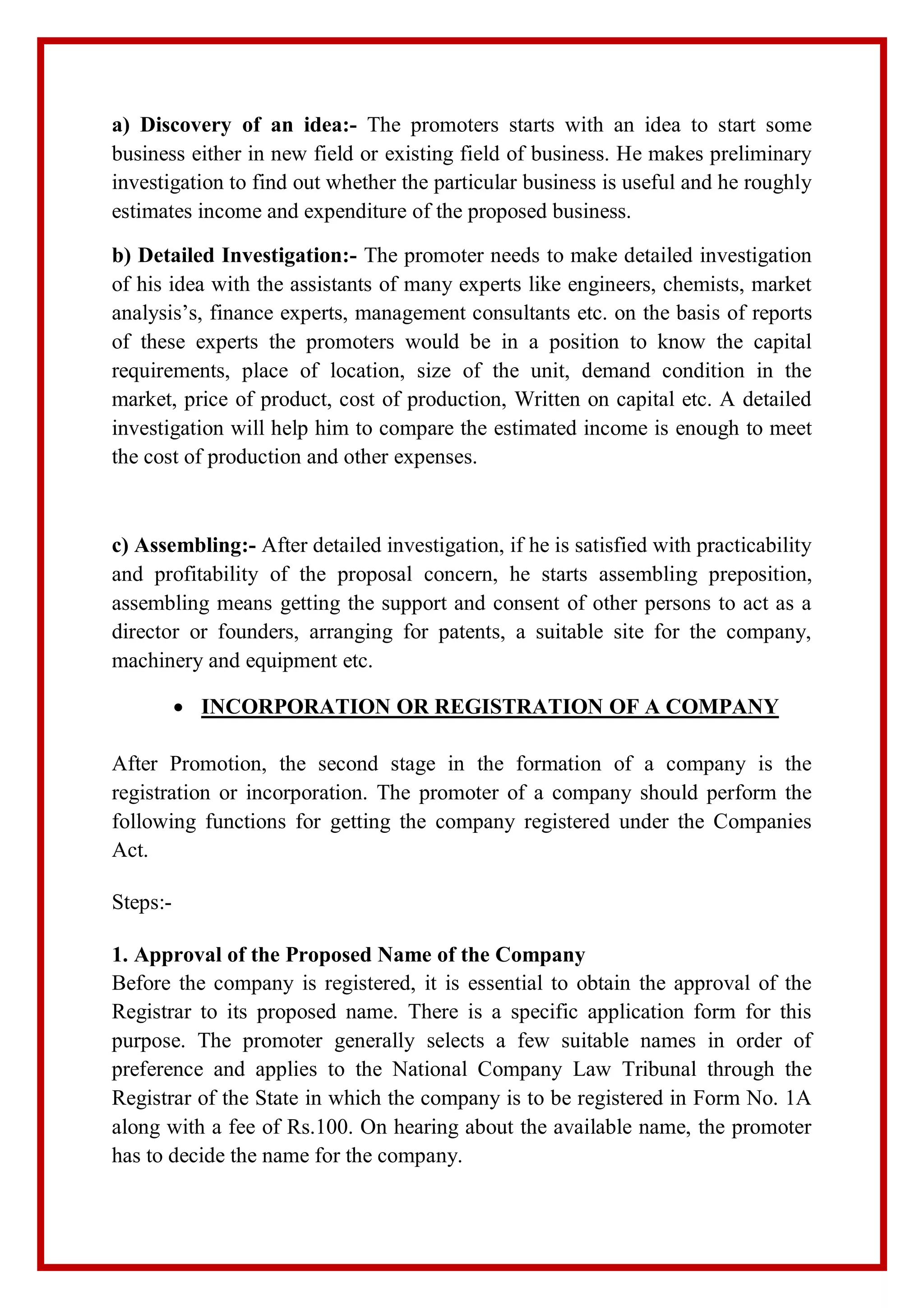 a) Discovery of an idea:- The promoters starts with an idea to start some
business either in new field or existing field of business. He makes preliminary
investigation to find out whether the particular business is useful and he roughly
estimates income and expenditure of the proposed business.
b) Detailed Investigation:- The promoter needs to make detailed investigation
of his idea with the assistants of many experts like engineers, chemists, market
analysis’s, finance experts, management consultants etc. on the basis of reports
of these experts the promoters would be in a position to know the capital
requirements, place of location, size of the unit, demand condition in the
market, price of product, cost of production, Written on capital etc. A detailed
investigation will help him to compare the estimated income is enough to meet
the cost of production and other expenses.
c) Assembling:- After detailed investigation, if he is satisfied with practicability
and profitability of the proposal concern, he starts assembling preposition,
assembling means getting the support and consent of other persons to act as a
director or founders, arranging for patents, a suitable site for the company,
machinery and equipment etc.
 INCORPORATION OR REGISTRATION OF A COMPANY
After Promotion, the second stage in the formation of a company is the
registration or incorporation. The promoter of a company should perform the
following functions for getting the company registered under the Companies
Act.
Steps:-
1. Approval of the Proposed Name of the Company
Before the company is registered, it is essential to obtain the approval of the
Registrar to its proposed name. There is a specific application form for this
purpose. The promoter generally selects a few suitable names in order of
preference and applies to the National Company Law Tribunal through the
Registrar of the State in which the company is to be registered in Form No. 1A
along with a fee of Rs.100. On hearing about the available name, the promoter
has to decide the name for the company.
 