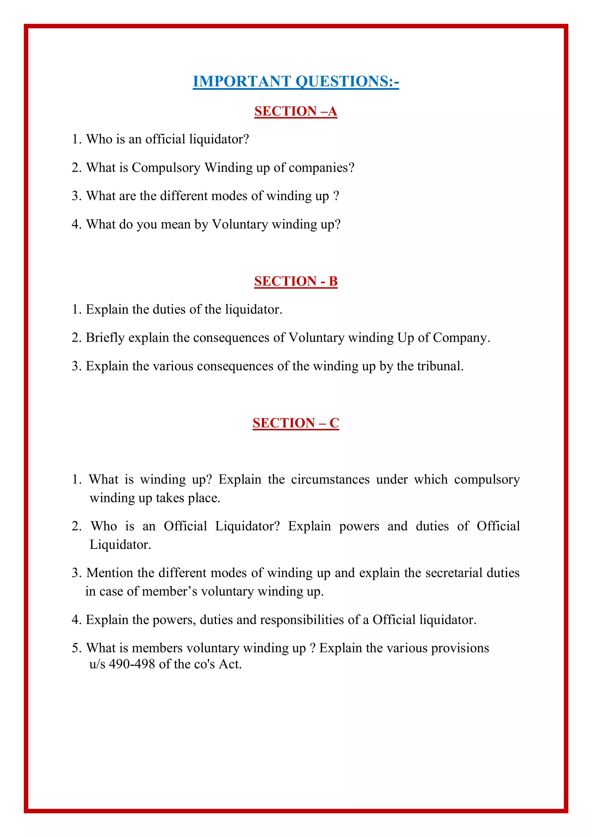 IMPORTANT QUESTIONS:-
SECTION –A
1. Who is an official liquidator?
2. What is Compulsory Winding up of companies?
3. What are the different modes of winding up ?
4. What do you mean by Voluntary winding up?
SECTION - B
1. Explain the duties of the liquidator.
2. Briefly explain the consequences of Voluntary winding Up of Company.
3. Explain the various consequences of the winding up by the tribunal.
SECTION – C
1. What is winding up? Explain the circumstances under which compulsory
winding up takes place.
2. Who is an Official Liquidator? Explain powers and duties of Official
Liquidator.
3. Mention the different modes of winding up and explain the secretarial duties
in case of member’s voluntary winding up.
4. Explain the powers, duties and responsibilities of a Official liquidator.
5. What is members voluntary winding up ? Explain the various provisions
u/s 490-498 of the co's Act.
 