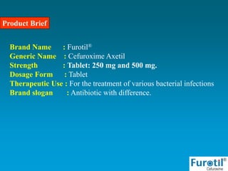 Product Brief
Brand Name : Furotil®
Generic Name : Cefuroxime Axetil
Strength : Tablet: 250 mg and 500 mg.
Dosage Form : Tablet
Therapeutic Use : For the treatment of various bacterial infections
Brand slogan : Antibiotic with difference.
 
