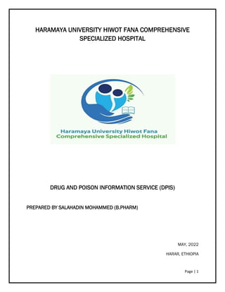 Page | 1
HARAMAYA UNIVERSITY HIWOT FANA COMPREHENSIVE
SPECIALIZED HOSPITAL
DRUG AND POISON INFORMATION SERVICE (DPIS)
PREPARED BY SALAHADIN MOHAMMED (B.PHARM)
MAY, 2022
HARAR, ETHIOPIA
 
