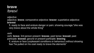brave
/breɪv/
adjective
adjective: brave; comparative adjective: braver; superlative adjective:
bravest
1. ready to face and endure danger or pain; showing courage."she was
very brave about the whole thing"
verb
verb: brave; 3rd person present: braves; past tense: braved; past
participle: braved; gerund or present participle: braving
1. endure or face (unpleasant conditions or behaviour) without showing
fear."he pulled on his coat ready to brave the elements"
 
