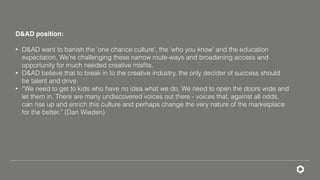 D&AD position:
• D&AD want to banish the ‘one chance culture’, the ‘who you know’ and the education
expectation. We’re challenging these narrow route-ways and broadening access and
opportunity for much needed creative misﬁts.
• D&AD believe that to break in to the creative industry, the only decider of success should
be talent and drive.
• “We need to get to kids who have no idea what we do. We need to open the doors wide and
let them in. There are many undiscovered voices out there - voices that, against all odds,
can rise up and enrich this culture and perhaps change the very nature of the marketplace
for the better.” (Dan Wieden)
 