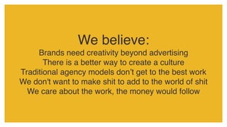 We believe:
Brands need creativity beyond advertising
There is a better way to create a culture
Traditional agency models don’t get to the best work
We don't want to make shit to add to the world of shit
We care about the work, the money would follow
 