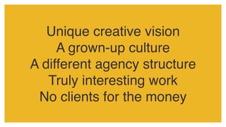 Unique creative vision
A grown-up culture
A different agency structure
Truly interesting work
No clients for the money
 
