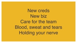 New creds
New biz
Care for the team
Blood, sweat and tears
Holding your nerve
 